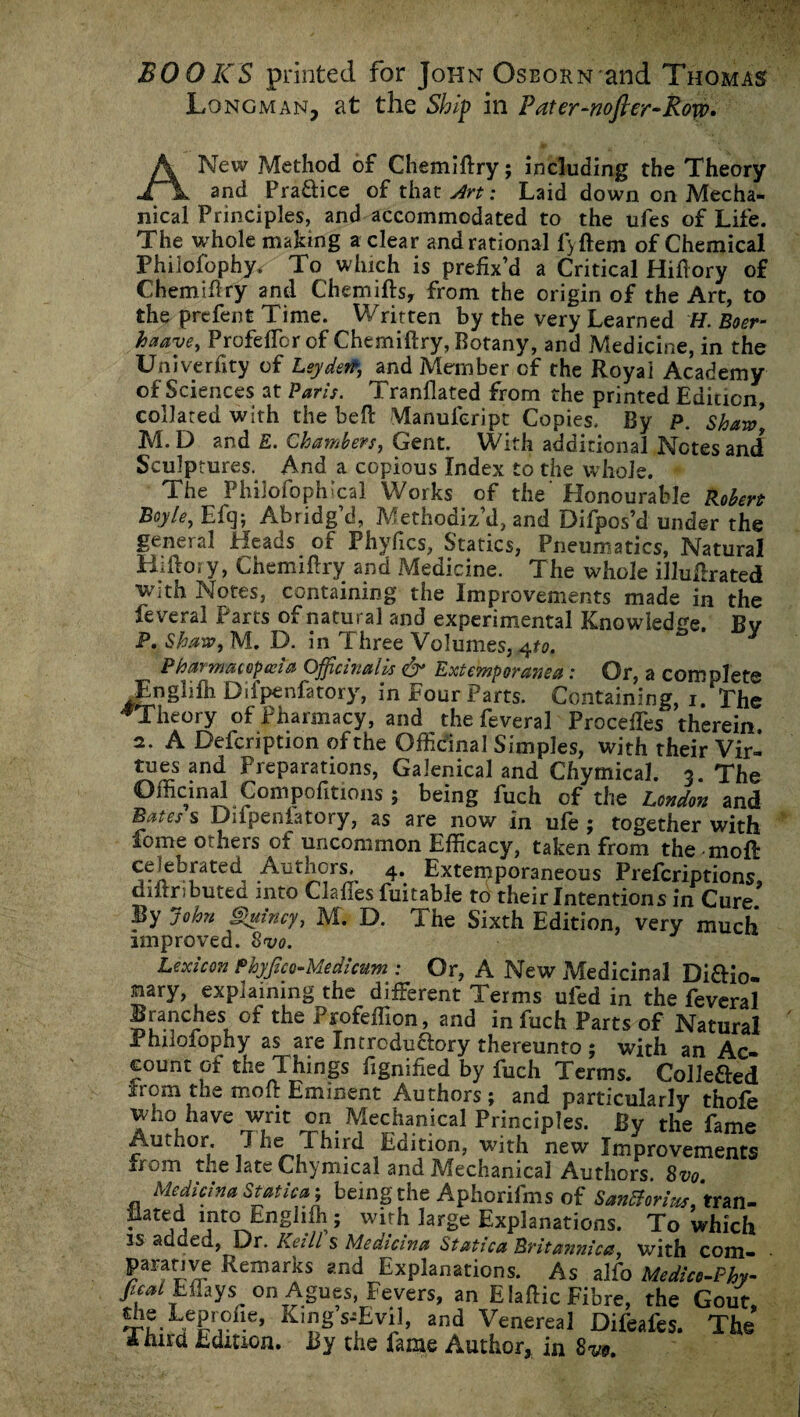 BOOKS printed for John Oseorn and Thomas Longman, at the Ship in Fater-nofker-Row* A New Method of Chemifiry; including the Theory and Pra&ice of that Art: Laid down on Mecha¬ nical Principles, and accommodated to the ufes of Life. The whole making a clear and rational l>ftem of Chemical Phiiofophy. To which is prefix’d a Critical Hifiory of Chemifiry and Chemifts, from the origin of the Art, to the prefent Time. Written by the very Learned H. Boer- haave, Profefibrof Chemifiry, Botany, and Medicine, in the Un iverfity of Leyden, and Member of the Royal Academy of Sciences at Paris. Tranflated from the printed Edicicn, collared with the befi Manufeript Copies. By P. Shaw, M. D and E. Chambers, Gent. With additional Notes and Sculptures. And a copious Index to the whole. The Philofophlcal Works of the Honourable Robert Boyle, Eft]} Abridg d, Methodiz d, and Dilpos’d under the general Heads of Phyfics, Statics, Pneumatics, Natural Hifiory, Chemifiry and Medicine. The whole illufirated with Notes, containing the Improvements made in the feveral Parts of natural and experimental Knowledge. Bv P. Shaw, M. D. in Three Volumes, 4to. * Pharmacopoeia Officinalis & Extemporary a: Or, a complete Englilh Difpenfatory, in Four Parts. Containing, 1. The ^Theory of Pharmacy, and the feveral Proceffies therein. 2. A Defcription of the Officinal Simples, with their Vir¬ tues and Preparations, Galenical and Chymical. 3. The Officinal Compofitions ; being fuch of the London and Byites s Dilpeniatory, as are now in ufe ; together with fome others of uncommon Efficacy, taken from the mofi: celebrated Authors, 4. Extemporaneous Prefcriptions aiftrsbuted into Clafies fuitable to their Intentions in Cure. By John Quincy, M. D. The Sixth Edition, very much improved. Svo. Lexicon Phyfico-Medicum : Or, A New Medicinal Di&io- mry, explaining the different Terms ufed in the feveral Branches of the Profeffion, and in fuch Parts of Natural Philofophy as are Introductory thereunto ; with an Ac¬ count of the Things fignified by fuch Terms. Collefted from the mofi Eminent Authors; and particularly thofe who have writ on Mechanical Principles. By the fame Pmthor, 7 he Third Edition, with new Improvements from the late Chymical and Mechanical Authors Svo Mcdictna Statical bemgthe Aphorifms of SanEtorius'ttoxi- -A 1Pt(LEnSll.fh,; W1^h Explanations. To which is addeu, Or. Keill s Medicina Statica Britannica, with com- 5araVyr Remarks gnd Explanations. As alfo Medice-Phy- /r^/ Effays on Agues, Fevers, an Elafiic Fibre, the Gout, the Leprofie, King s^Evil, and Venereal Difeafes. The Third Edition. By the fame Author, in 8m
