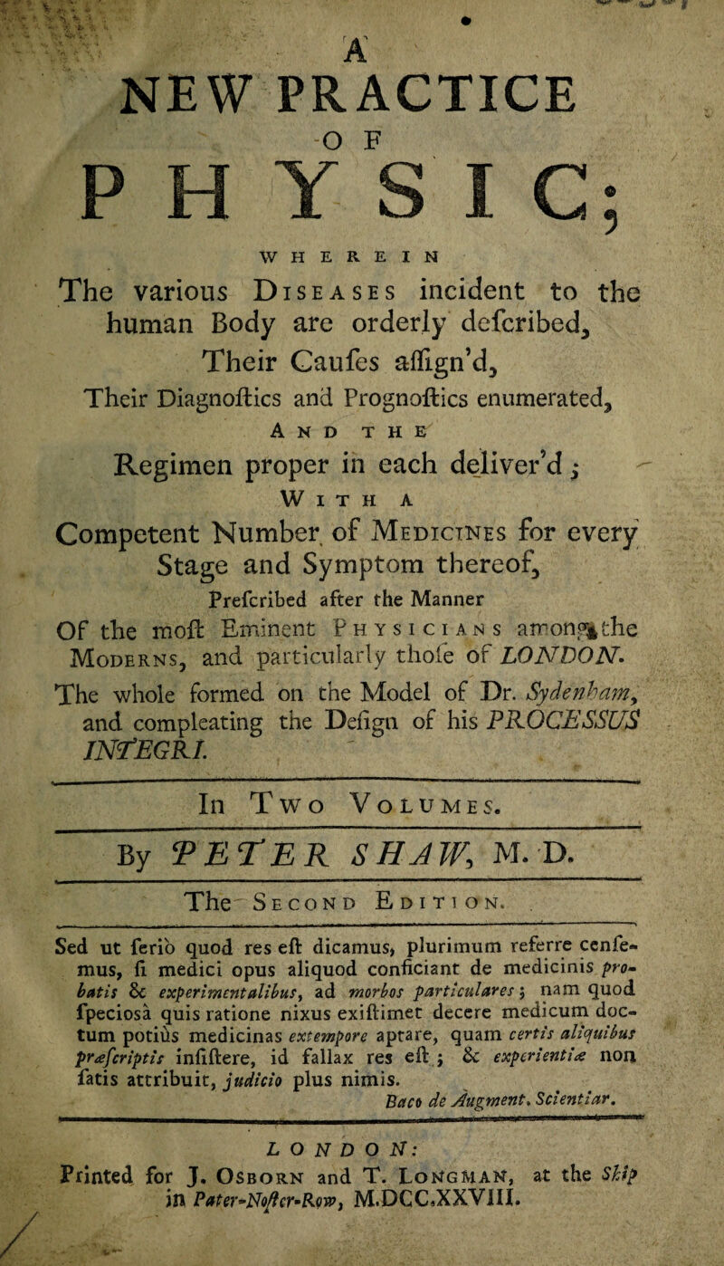 NEW PRACTICE P H Y S I C; WHEREIN The various Diseases incident to the human Body are orderly defcribed. Their Caufes aflign’d. Their Diagnoses and Prognoftics enumerated. And t h e' Regimen proper in each deliver’d With a Competent Number of Medicines for every Stage and Symptom thereof, Prefcribed after the Manner Of the moE Eminent Physicians among! the Moderns, and particularly thole of LONDON. The whole formed on the Model of Dr. Sydenham, and compleating the Deiign of his PROCESSUS INfEGRI. In Two Volumes. By ¥e¥er ThJW, M. D. u ■■■■ ■■■■■■! ■ '■ ■ ■ ■■ I 1 lr ■” mr 1 111 ' The'Second Edition. Sed ut ferio quod res eft dicamus> plurimum referre cenfe- mus, ft medici opus aliquod conficiant de medicinis pro- bat is & experiment alibus, ad morbos particuiares; nam quod fpeciosa quis ratione nixus exiftimet decere medicum doc- tum potitis medicinas extempore aptare, quam cert is aliquibus prafcriptis infiftere, id fallax res eft ; &: expcrienti<e non fatis attribuit, judicio plus nimis. Bctco de Augment. Scientiar. LONDON: Printed for J. Osborn and T. Longman, at the Ship in Pater^No^cr^Rowj M.DCCbXXVilL