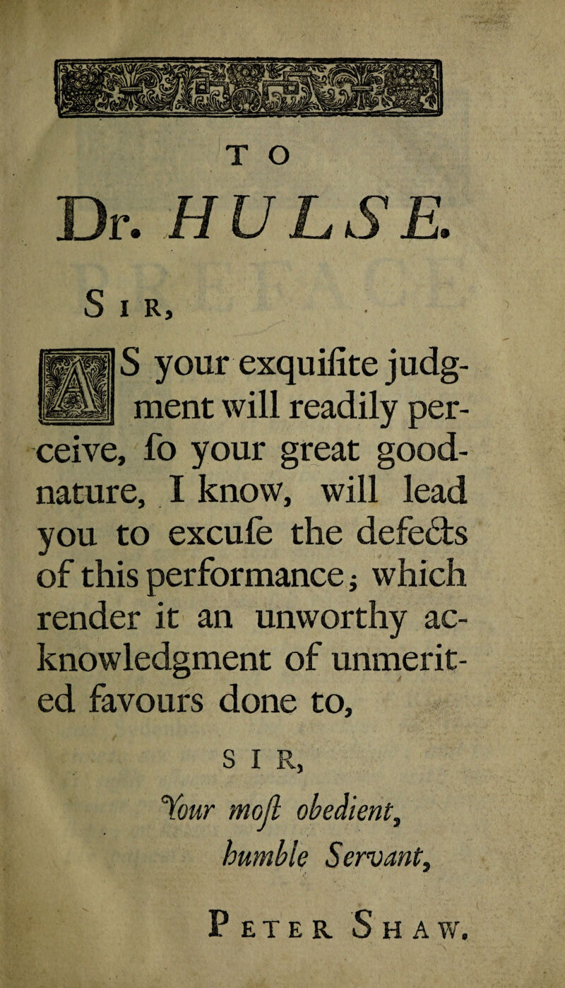 T O Dr. HUL8E. S I R, S your exquilite judg¬ ment will readily per¬ ceive, fo your great good¬ nature, I know, will lead you to excufe the defe&s of this performance j which render it an unworthy ac¬ knowledgment of unmerit¬ ed favours done to, S I R, Your moil obedient, humble Servant, P ET E K S HAW.