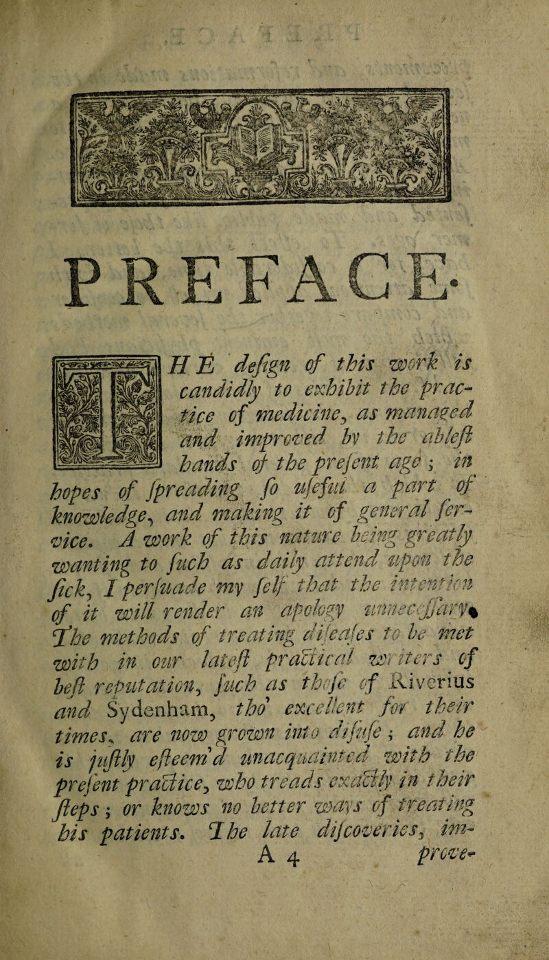 JJ E defign of this work is candidly to exhibit the prac¬ tice of medicine, as managed and improved bv the ablefl hands of the prefent age ; in_ hopes of fpreading fo ujefui a part of knowledge, and making it of general fei - vice. A work of this nature being greatly wanting to fuch as daily attend upon the Jick, I perfuade my fell that the intenttc-n of it will render an apology imnec fjary% floe methods of treating di/eafes to he met with in our lat eft practical writers _ of left reputation, fuch as thofe of Riverius and Sydenham, tho excellent for their times, are now grown into difufe ,■ and he is jufily efteetnd unacquainted wit a the prefent practice, who treads exactly in their fteps; or knows no better ways of treating bis patients. 1 he late dijcoveries, im- A 4