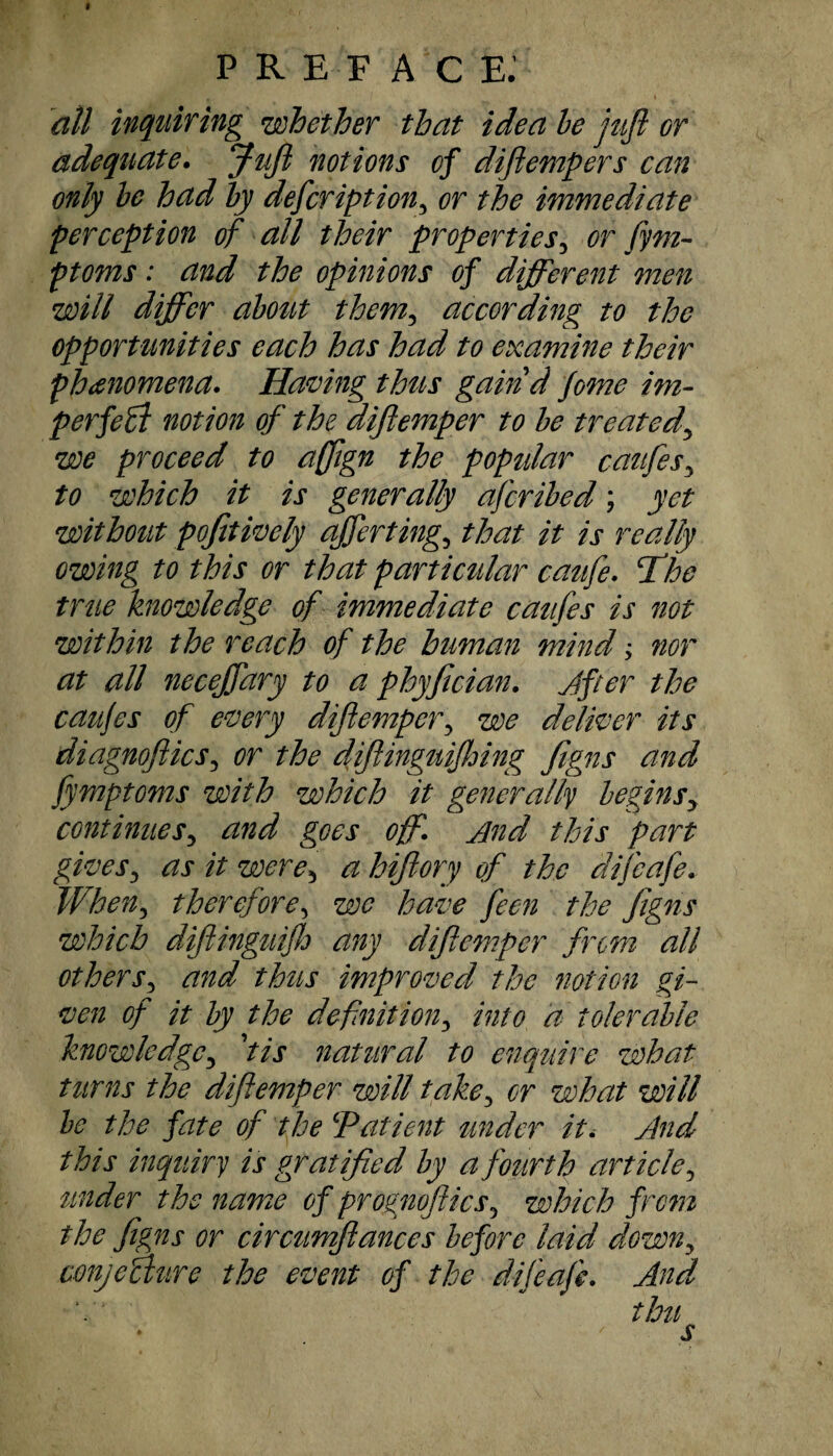 I PREFACE. all inquiring whether that idea be juft or adequate. Juft notions of diftempers can only be had by defcription3 or the immediate perception of all their properties, or fym- ptoms: and the opinions of different men will differ about themy according to the opportunities each has had to examine their phenomena. Having thus gaind feme im¬ perfect notion of the diftemper to be treated\ we proceed to aftign the popular caufes3 to which it is generally aferibed; yet without pofitively after tingy that it is really owing to this or that particular caufie. ft he true knowledge of immediate caufes is not within the reach of the human mind; nor at all neceftdry to a phyfician. After the caufes of every diftemper, we deliver its diagnoftics5 or the diftinguifloing figns and Jymptoms with which it generally beginsy continuesy and goes off. And this part givesy as it were3 a hiftory of the difeafe. When, therefore, we have feen the figns which diftinguifh any diftemper from all others3 and thus improved the notion gi¬ ven of it by the definition3 into a tolerable knowledgey fis natural to enquire what turns the diftemper will takey or what will be the fate of the ‘Patient under it. And this inquiry is gratified by a fourth article, tender the name of prognoftics5 which from the figns or circttmftances before laid clowny conyemire the event of the difeafe. And thu s