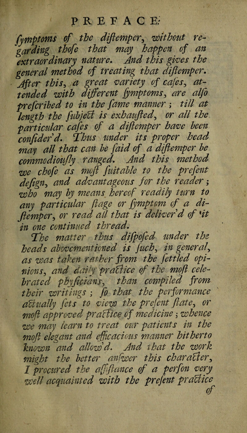 fymptoms of the difiemper, without re¬ garding thofe that may happen of an extraordinary nature. And this gives the general method of treating that diftemper. After this, a great variety of cafes, at¬ tended with different fymptoms, are alfo prefcribed to in the fame manner ; till at length the fnbjeU is exhaufted, or all the particular 'cafes of a diftemper have been confider d. Thus tinder its proper head may all that can be f,aid of a diftemper be commodioujly ranged. And this method we chofe as moft fuitalle to the prefent defignj and advantageous for the reader; who may by means hereof readily turn to any particular ftage or jymptom of a di¬ fiemper, or read all that is deliver'd of 'it in one continued thread. The matter thus difpofed under the heads abovementioned is Juch, in general, as was taken rather from the fettled opi¬ nions, and daily practice of the moft cele¬ brated phyficians, than compiled from their writings ; fo that the performance actually fets to view the prefent fate, or moft approved practice of medicine; whence we may learn to treat our patients in the moft elegant and efficacious manner hitherto known and allowd. And that the work might the better anfwer this character, I procured the affiance of a perfon very well acquainted with the prefent praUice of