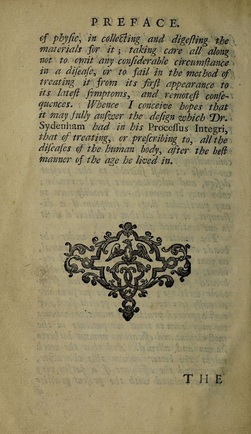 P R E F A C E. of phyfic, in collecting and digefling the materials for it; taking care all along not to omit any confiderable circumflance in a dijeafe, or to fail in the method of treating it_ from its frjl appearance to its latefl fymptoms, and remotefi conf'e- quences. Whence I c once we hopes that it may fully anfwer the defign which Dr. Sydenham had in his ProcefTus Integri5 Wat of treatings or preferibing to, all the difeafes of the human body, after the bed manner of the age he lived in. T H E