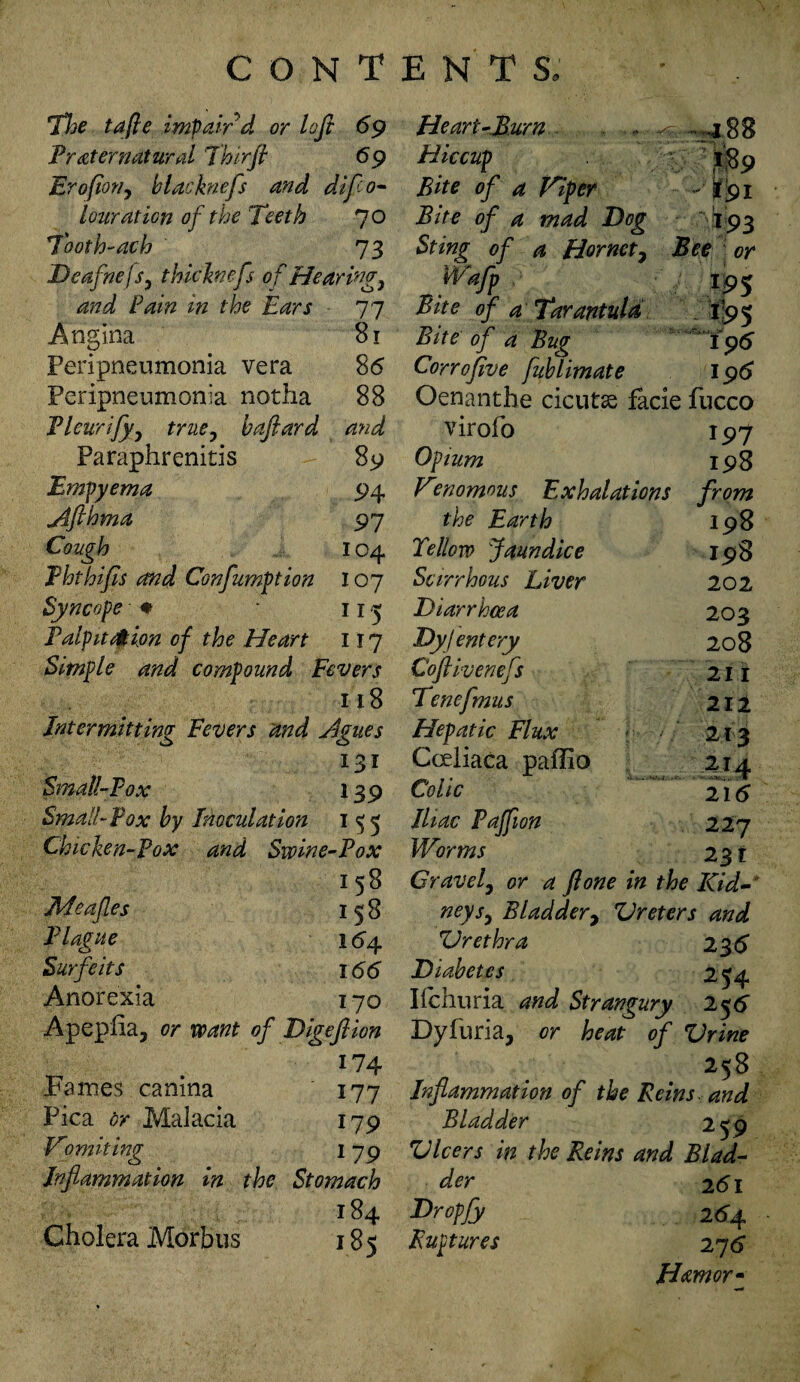 The tafie impair d or loft 69 Preternatural J'hirfl 69 Erofior/y blacknefs and difto- lour at ion of the Teeth 70 7both-ach 73 Deafhe/Sy thichnefs of Hearings and Pain in the Ears 77 Angina 81 Peripneumonia vera 86 Peripneumonia notha 88 Pleurifyy true, bafiard and Paraphrenitis 89 Empyema 94 Afthma 97 Cough 104 Phthifis and Confumption 107 Syncope ♦ 113 Palpitation of the Heart 117 Simple and compound Fevers 118 Intermitting Fevers and Agues 131 Small-Fox 139 Small-Fox by Inoculation 155 Chicken-Fox and Swine-Pox 1 58 Jlleafles 158 Plague 164 Surfeits 166 Anorexia 170 Apeplia, or want of Digeflion 17 4 Fames canina 177 Pica or Malacia 179 Vomiting I79 Inflammation in the Stomach 184 Cholera Morbus 185 He art-Mum ^—*4.88 Hiccup Bite of a Viper - *91 Bite of a mad Dog I93 Sting of a Hornety Bee or Waff 195 Bit e of a Tarantula 195 Bite of a Bug 196 Corrojive fublimate 196 Oenanthe cicutas facie fucco virofo IP7 Opium 198 Vraomous Exhalations from the Earth 198 Fellow Jaundice IPS Scirrhous Liver 202 Diarrhoea 203 Dyjentery 208 Coftivenefs 21 I Tcnefmus 212 Hepatic Flux 213 Cceliaca paffio 214 Colic 216 Iliac Pajfion 227 Worms 231 Gravely or a flone in the Kid- neysy Bladder, Ureters and Urethra 236 Diabetes 2*4. Ifchuria and Strangury 25 6 Dyluria, or heat 1 of Urine 2<8 Inflammation of the Reins, and Bladder 2t0 Ulcers in the Reins and Biad- der 261 Dropfy 264 Ruptures 276 Hamor-