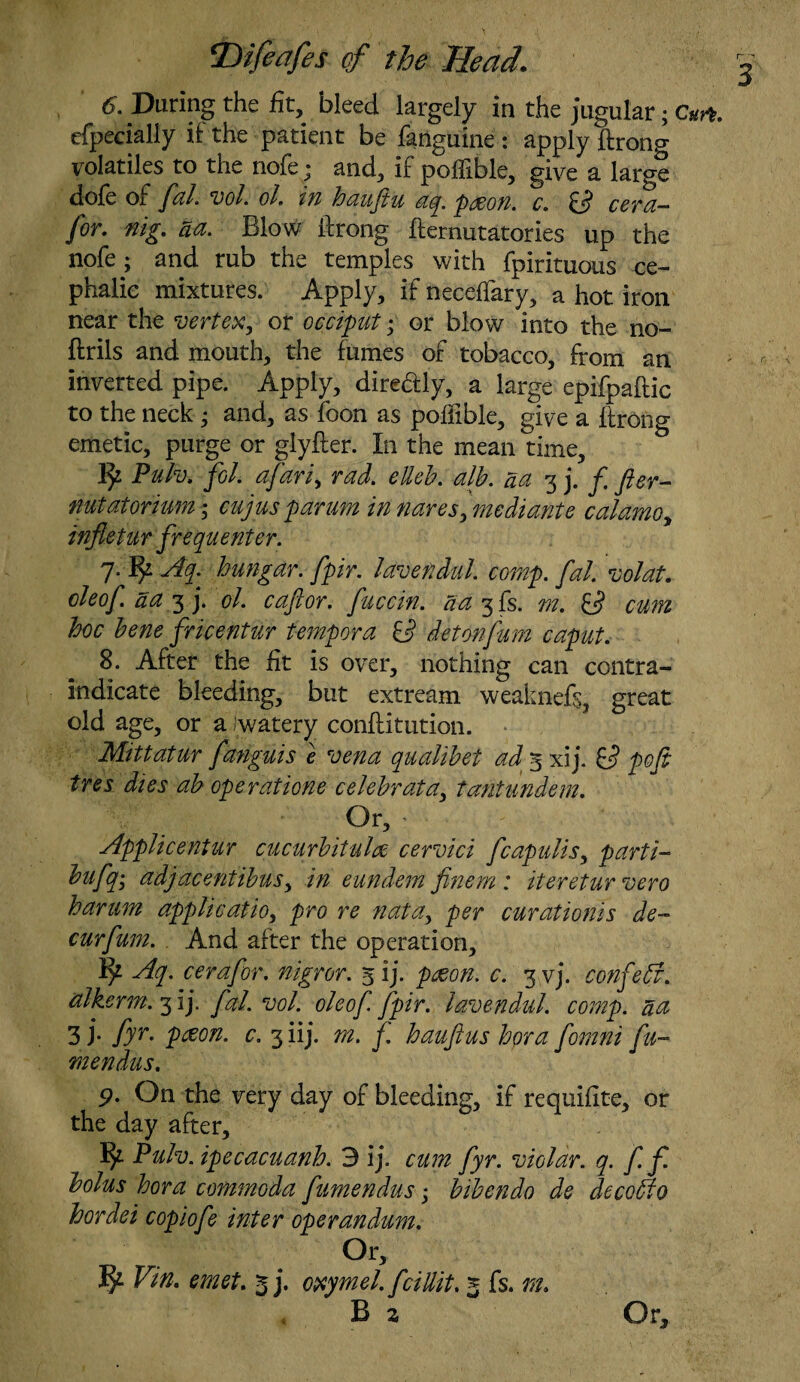 6. During the fit, bleed largely in the jugular; Cm. efpecially if the patient be fanguine : apply ftrong volatiles to the nofe; and, if pofllble, give a large dole of fal. vol. ol. in baujtu aq. paeon. c. cera— for. nig. aa. Blow ftrong fternutatories up the nofe; and rub the temples with fpirituous ce¬ phalic mixtures. Apply, if neceffary, a hot iron near the vertex, or occiput; or blow into the no- ftrils and mouth, the fumes of tobacco, from an inverted pipe. Apply, dire&ly, a large epifpaftic to the neck ; and, as foon as poffible, give a ftrong emetic, purge or glyfter. In the mean time, 1^2 Pulv. fol. afari, rad. elleb. alb. da 3 j. f fter- nutatonum • cujus parum in naresj mediante c alamo y infletur frequenter. 7. fy Aq. bungar. fpir. lavendul. comp. fal. vol at. oleof. aa 3 j. ol. caflor. fucctn. aa 3fs. m. cum hoc bene fricentur tempera O detonfum caput. 8. After the fit is over, nothing can contra¬ indicate bleeding, but extream weaknefs, great old age, or a Jwatery conftitution. Mitt at ur fanguis e vena qualibet ad 5 xij. O’ pofi tres dies ab operatione celebrata, tantundem. Or, • Applicentur cucurbitulre cervici fcapulis, parti- bufq; adjacentibuSy in eundem finem : iteretur vero harum application pro re natay per curationis de- cur fum. And after the operation, Aq. c era for. nigror. 5 ij. peeon. c. 3 vj. confebf. alkerm.fiy fal. vol. oleof fpir. lavendul. comp, na 3 j- fyr- pfion. c. 3 iij. m. f. haufius bora fomni fit- mendus. 9. On the very day of bleeding, if requiftte, or the day after, Pulv. ipecacuanb. 3 ij. cum fyr. violar. q. fif. bolus bora commoda fumendus; bibendo de decobio hordei copiofe inter operandum. Or, ^2 Vin. emet. 5 j. oxymel. fcillit. 5 fs. m. B z Or,