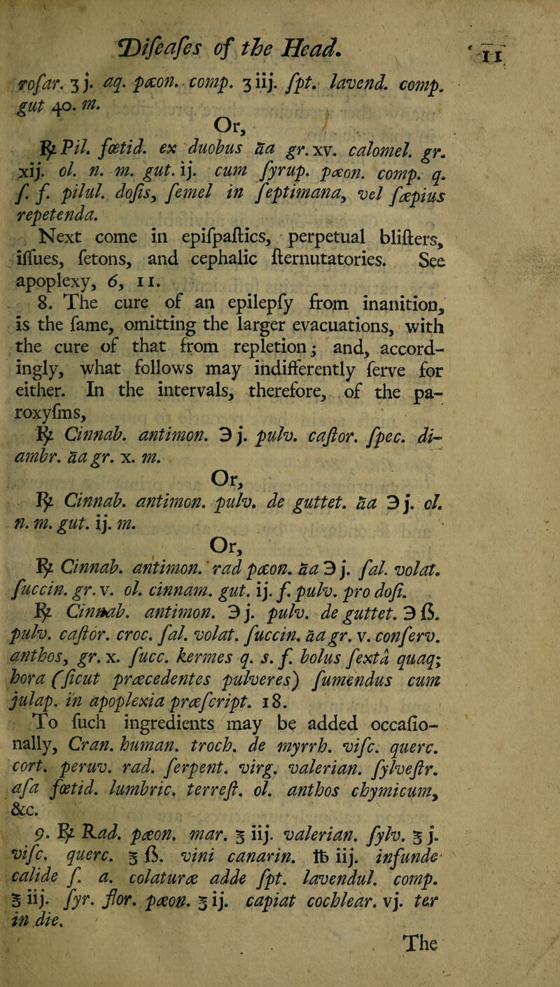 rofar. 3 j. eq. pxon. comp. 3 iij. fpt. lavend. comp, gut 40. m. Or, VpPil. foetid, ex duobus aa gr. xv. calomel, gr» xij. cl. n, m. gut.ij. cum fyrup. pxon. comp. q. f f. pilul. dojis, femel in feptimana, vel fepius repetenda. Next come in epifpaflics, perpetual blifters, iffues, fetons, and cephalic fternutatories. See apoplexy, <5, n. 8. The cure of an epilepfy from inanition, is the fame, omitting the larger evacuations, with the cure of that from repletion- and, accord¬ ingly, what follows may indifferently ferve for either. In the intervals, therefore, of the pa- roxyfms, 1^ Cinnab. antimon. 3 j. pulv. cafior. fpec. di- amir. aa gr. x. m. Or, Ip Cinnab. antimon. pulv. de guttet. aa 3 j. cl. n. m. gut. ij. m. Or, iy Cinnab. antimon. rad pecon. aa 3 j. fal. volat. fuccin. gr. v. ol. cinnam. gut. ij. f. pulv. pro doji. Cinrnb. antimon. 3 j. pulv, de guttet. 315. pulv. c aft or. croc. fal. volat. fuccin. aa gr. v. conferv. anthos, gr. x. fucc. kermes q. s. f. bolus fextd quaq; bora (ficut prcecedentes pulveres) fumendus cum julap. in apoplexia prcefcript. 18. To fuch ingredients may be added occafio- nally, Cran. human, troch. de myrrh, vifc. querc. cort. peruv. rad. ferpent. virg. valerian, fylveftr. afa foetid, lumbric. t err eft. ol. anthos chymicum, &c. 9- ^ Rad. pceon, mar. 5 iij. valerian, fylv. 5 j. vifc. querc. 515. vini canarin. lb iij. infundc calide f. a. colaturce adde fpt. lavendul. comp. 5 iij* fyr* for. pecon. 5 ij. capiat cochlear. vj. ter in die. The