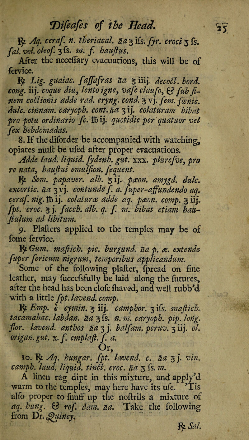 JJr Aq. ceraft. n. theriacal. aa 3 ifs. [yr. croci 3 fs. [al. vol. oleoft. 3 fs. m. f. hauftus. After the neceffary evacuations, this will be of fervice. # L'i- guaiac. faffdfras act 3 iiij. decobf. hord. cmg. iij. coque diu, lento igne3 va[e claufto, 0 fubfi- nem coffiionis adde rad. eryng. coni. 3 vj. /m. fmnic. dulc. cinnam. caryoph. cont. act 3 ij. colaturam bibat pro potu ordinario fc. lb ij. quotidie perquatuor vel [ex hebdomadas. 8. If thediforder be accompanied with watching, opiates muft be ufed after proper evacuations. Adde laud, liquid, ftydenh. gut. xxx. plureftoe, pro re nata, hauftui emulfton. [equent. fy S'em. papaver. alb. 3 ij. paeon, amygd. dulc. excortic. aa 3 vj. contunde[ a. [uper-affundendo aq. ceraft. nig. lb ij. colaturce adde aq. paeon, comp. 3 iij. fpt. croc. 3 j. [acch. alb. q. ft m. bibat ctiam bau~ ftulum ad libitum. 9. Plafters applied to the temples may be of fome fervice. Jfy. Gum. maftich. pic. burgund. aa p. ae. extend# [uper ftericum nigrum, temporibus applicandum. Some of the following plafter, fpread on fine leather, may fuccefsfully be laid along the futures, after the head has been clofe fhaved, and well rubbJd with a little ftpt.lavend. comp. Emp. e cymin. 3 iij. camphor. 3 ifs. maftich. tacamahac. labdan. a a 3 fs. n. m. caryoph. pip. long, flor. lavend. anthos aa 3 j. balftam. peruv. 3 iij. oh origan, gut. x./. emplaft. ft. a. Or, 10. Aq. hungar. [pt. I amend, c. aa 3 j. vin. camph. laud, liquid, tinffi. croc, aa 3 fs. in. A linen rag dipt in this mixture, and apply^d warm to the temples, may here have its ufe. *Tis alfo proper to fnuff up the noftrils a mixture of aq. hung. 0 ro[. dam. aa. Take the following from Dr. Sftincy. Sal.