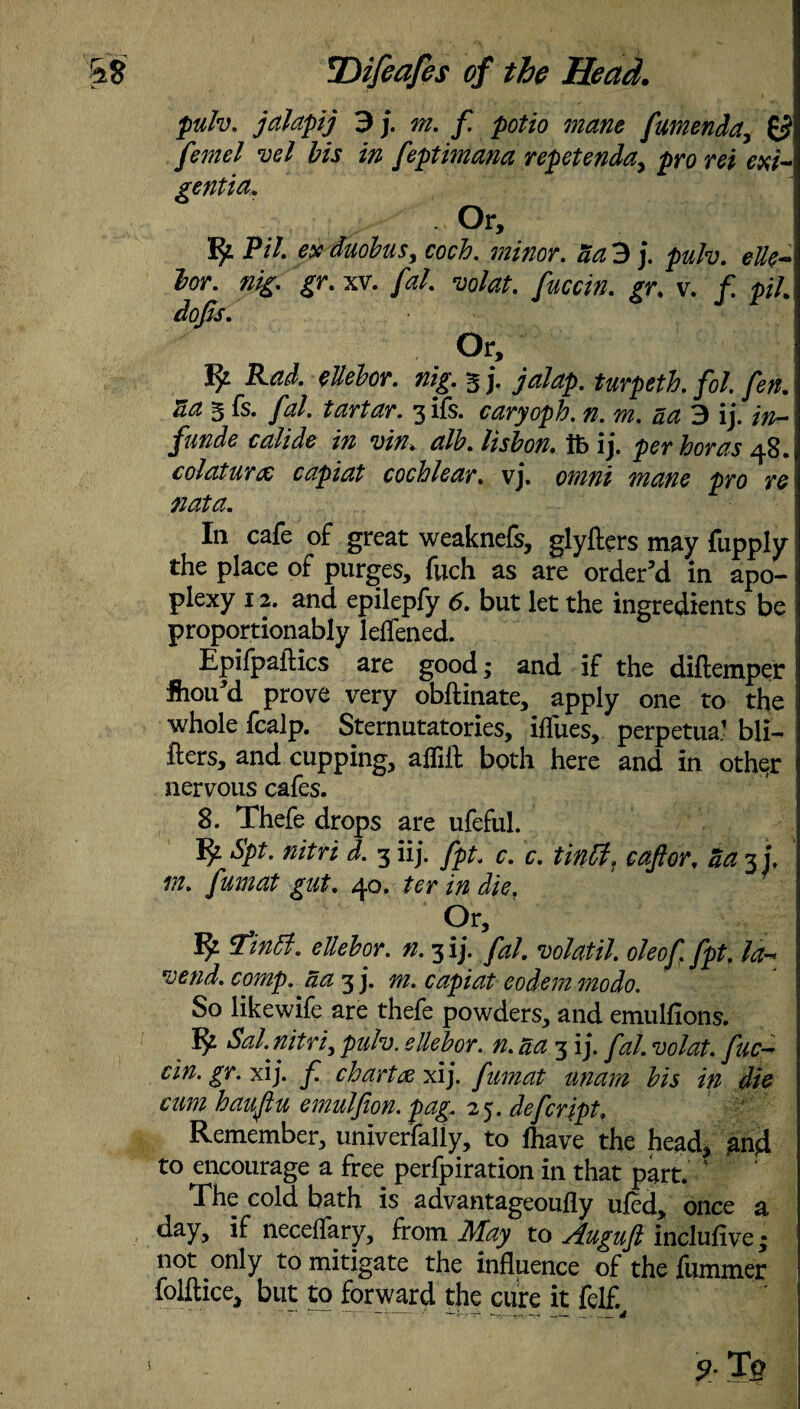 pulv. jalapij 3 j. f. potio mane fumenda, ££ /«»*/ ?;<?/ Wj feptimana repetenda, pro m *#/- genua. Or, P/7. exduobus, coch. minor, aa 3 j. pulv. elk- lor. nig. gr. xv. //?/. wfe. ^y. v. / pi. dofts. Or, ^ Rad. ellelor. nig. 3 j. >/<*/>. turpeth. fol. fen. aa 3 fs* fal. tartar. 3 ils. caryoph. n. m. ad 3 ij. ///— /#««*« c////We /» vin. alb. lisbon. ft ij. per boras 48. colaturx capiat cochlear, vj. omni mane pro re nat a. In cafe of great weaknefs, glyfters may fupply the place of purges, fuch as are order’d in apo¬ plexy 12. and epilepfy 6. but let the ingredients be proportionably leffened. Epifpaitics are good; and if the diftemper Siou’d prove very obftinate, apply one to the whole fcalp. Sternutatories, iffues, perpetua.1 bli- fters, and cupping, affill both here and in other nervous cafes. 8. Thefe drops are ufeful. fy Spt. nitri d. 3 iij. fpt. c. c. tintt. c aft or, aa 3 j. m. fumat gut. 40. ter in die. Ur, tfintf. ellebor. n. 3 ij. fa/, vo/atil. oleoft fpt, la-* vend. comp, aa 3 j. m. capiat eodem mo do. So likewife are thefe powders, and emulfions. fy Sal. nitric puh. ellebor. n. aa 3 ij. fal. volat. fuc- cin. gr. xij. f. chartcc xij. fumat mam bis in die cum haujlu emulfion. pag. 25. defcript. Remember, univerfally, to fhave the head, and to encourage a free perfpiration in that part. The cold bath is advantageoufly uled, once a day, if necelfary, from May to Auguft inclufive; not only to mitigate the influence of the furnmer folftice, but to forward the cure it felf.
