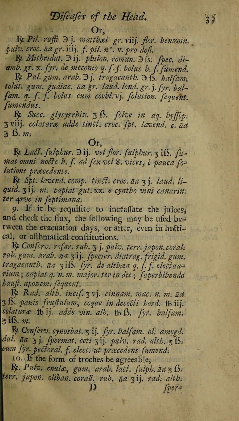 Or, Pil. ruffl 3 j. matthm gr. viij. for. benzoin. pulv. croc. aagr. iiij. f. pi/. n°. v. pro doji. By Mithridat. 3 ij. philofi. roman. 3 fs. fpec. dH mnb. gr. x. /jr. * meconio q.ff bolus lo. f. fumend. Pul. gum. arab. 3 j. tragacanth. 3 ft. half ami tolut* gum. gudiac. ad gr. laud. lond. gr. j. fyr. bal- fam. q.f.f. bolus cum cothl. vj. folution. fequeht. fumendus. Succ. glycyrrhiz. 3 6. folve in aq. hyjfop. S viij. colaturce adde tintl. croc* fpt. lavend. c. act 3 6. m* .Or, Labi, fulphur. 3ij. vel f or. fulphur. 3 ift. fit- mat omni noble h. f ad fex vel 8. vices^ e pane a fo- lutione prcecedente. fy Spt. lavend. comp, tin51. croc, aa 3 j. laud, li¬ quid. 3 ij* m* capiat gut. xx. e cyatho vini canarifti ter 4rve in feptimana. 9. If it be requiflte to inefatfate the juices* and check the flux, the following may be ufed be¬ tween the evacuation days, or after, even in heli¬ cal, or aflhmatical conftitutions. fy Conferv. rofar. rub. 3 j. pulv* tern japon. corah rub. gum. arab. aa 3 ij. fpecier. diatrag. frigid, gum. tragacanth. aa 3 ift. fyr. de althaea q. ft ft elebiua- rium; capiat q. n. m. major< ter in die * fugerbibendo hauft. apozemi ftequent. By Rad. alth. incif. 3 vj. cinnam. mac. n. m. ad 3 ft. ftruftulum, coque in decobli hord. lb iij. Colaturx lb ij. adde vin. alb. lb ft. fyt. half am. 5 ift. m. Conferv. cy nosh at. 3 ij. fyr. half am. ol. amygd. dul. aa 3 j. ftpermat. 3 ij. raj. <0/^ 3 ft, fyr. pebioral. f. elect, ut pr&cedens fumend. 10. If the form of troches be agreeable, P ulv. enulx, gum. arab. labl. ftulph. a a 3 ft,* japon. oliban. cor all. rub. ^ 3 i j. m/; P yjter*