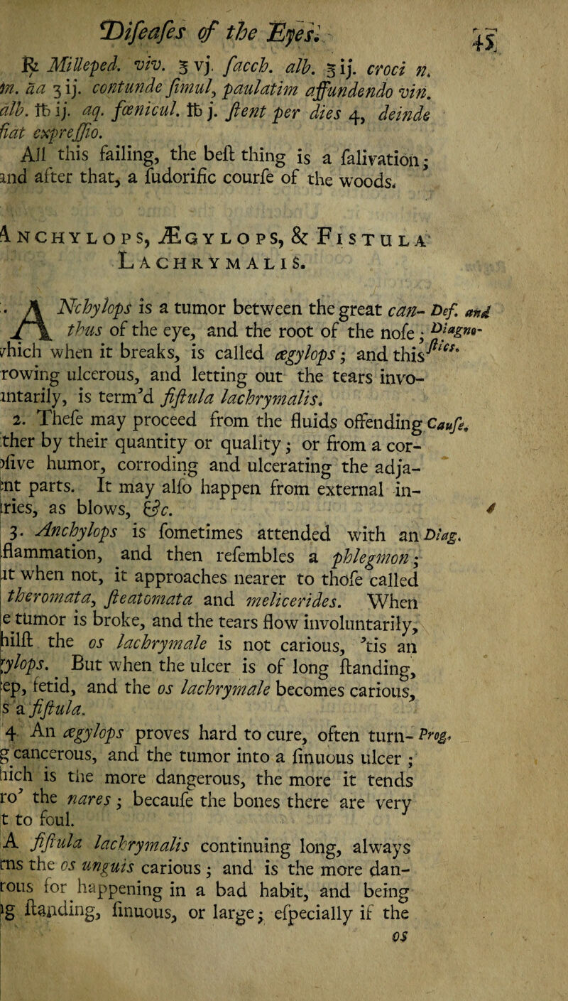 R MiUeped. 5 vj. /tfccA 5 ij. croci nt in. aa 3 ij. contunde jimul, paulat im affundendo vin. dlb. it? ij. fcenicul. lb j. ftent per dies 4, deinde Hat expreffio. All this failing, the bell thing is a falivation; md after that, a fudorific courfe of the woods* Inchylops, £gylops,& Fistula Lachrymalis. ANchylcps is a tumor between the great can- Def and thus of the eye, and the root of the nofe; ^hich when it breaks, is called eegylops; and this^w‘ rowing ulcerous, and letting out the tears invo- mtarily, is termed fiftula lachrymalis. 2. Thefe may proceed from the fluids offending Caufe. ther by their quantity or quality; or from a cor- >flve humor, corroding and ulcerating the adja- mt parts. It may alio happen from external in- tries, as blows. Sc. * 3. Anchylops is fometimes attended with an% .flammation, and then refembles a phlegmon; it when not, it approaches nearer to thofe called theromata, fteatomata and melicerides. When e tumor is broke, and the tears flow involuntarily, hilfl the os lachrymale is not carious, ’lis an \ylops. But when the ulcer is of long Handing, cp, fetid, and the os lachrymale becomes carious, s a fiftula. 4 An xgylops proves hard to cure, often turn- Pm* g cancerous, and the tumor into a flnuous ulcer ; liich is the more dangerous, the more it tends ro* the nares • becaufe the bones there are very |t to foul. A fiftula lachrymalis continuing long, always rns the os unguis carious ; and is the more dan- rous for happening in a bad habit, and being ;ig Handing, flnuous, or large; elpecially if the os