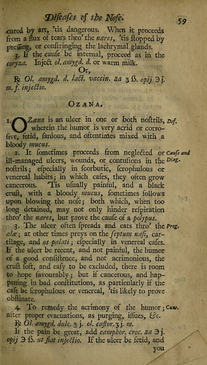 cured by art, 5tis dangerous. When it proceeds from a flux of tears thro’ the nares, ^tis flopped by prefling, or conflringing the lachrymal glands. 3. If the caufe be internal, proceed as in the coryza. Inje<ft oh amygd. d. or warm milk. Or, Oh amygd. d. laffi. vaccin. act 3 6. op] 3 j. m.f. injeffio. OZINA, • is an ulcer in one or both noftrils, Def. wherein the humor is very acrid or corro- five, fetid, famous, and oftentimes mixed with a bloody mucus. 2. It fometimes proceeds from negleded or caufe ill-managed ulcers, wounds, or contulions in the Dw& noftrils; efpecially in fcorbutic, fcrophulous or venereal habits; in which cafes, they often grow cancerous. 3Tis ufually painful, and a black crufl, with a bloody mucus, fometimes follows upon blowing the nofe; both which, when too long detained, may not only hinder refpiration thro* the nares, but prove the caufe of a polypus. 3. The ulcer often fpreads and eats thro* thzPrcg. ciltf', at other times preys on the feptum nafi, car¬ tilage, and os palati; efpecially in venereal cafes. If the ulcer be recent, and not painful, the humor of a good confidence, and not acrimonious, the cruft foft, and eafy to be excluded, there is room to hope favourably; but if cancerous, and hap¬ pening in bad conftitutions, as particularly if the cafe be fcrophulous or venereal, ^tis likely to prove obftinate. 4. To remedy the acrimony of the humor after proper evacuations, as purging, ifliies, &c. fy Oh amygd. dale. 3 j. oh cafior. 3 j. m. It the pain be great, add camphor, croc, da 3j. opij 3 fi. ut fiat injeffiio. If the ulcer be fetid, and you