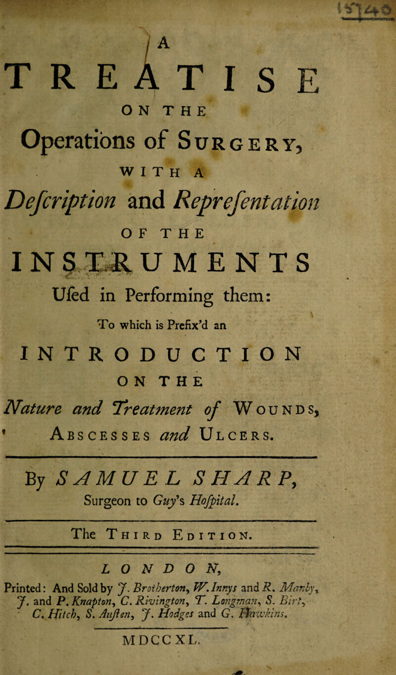 A T R E A T I S E O N T H E Operations of Surgery, WITH A Description and Reprefentation O F T H E I N S Til U M E N T S C ■ \ Ufed in Performing them: To which is Prefix’d an INTRODUCTION O N T H E Nature and 'Treatment of Wounds, 1 Abscesses and Ulcers. By SAMUEL SHARP, Surgeon to Guy's Hofptal. The Third Edition. LONDON, Printed: And Sold by J. Brother*.on, JV.Innys and R. Mar.by, J, and P. Knapton, C. Rivington, T. Longman, 5. P/rG C. Hitch, 6\ Aiijien, y. Hodges and G. Hawkins* MDCCXL.