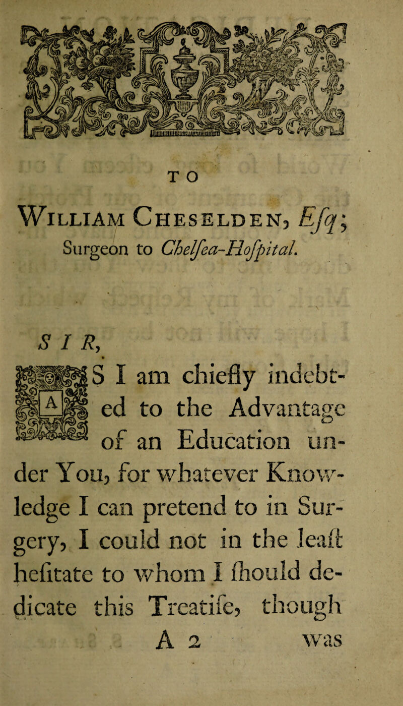 William Cheselden, Efq; Surgeon to Chelfea-Hofpital. SIR, 5 I am chiefly indebt¬ ed to the Advantage of an Education un¬ der You, for whatever Know¬ ledge I can pretend to in Sur¬ gery, I could not in the dealt hefitate to whom 1 fhould de¬ dicate this Treathe, though A 2 was