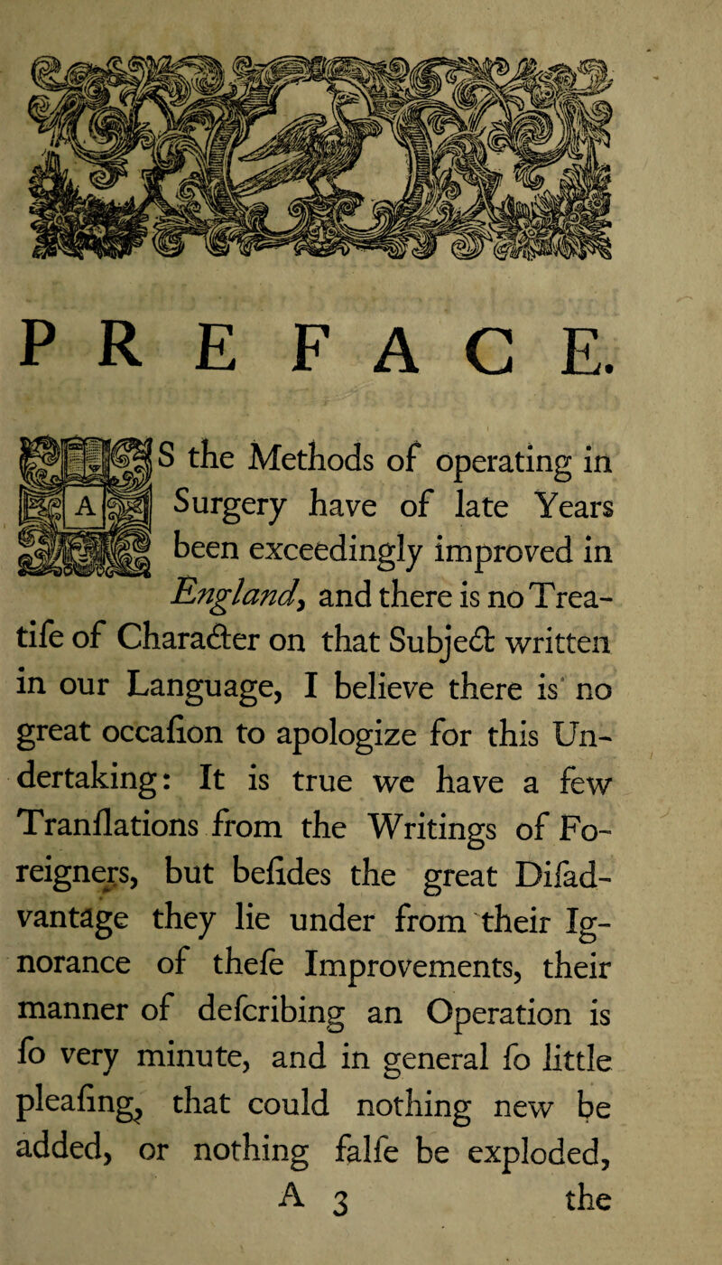 PREFACE. S the Methods of operating in Surgery have of late Years been exceedingly improved in England, and there is no Trea- tife of Character on that Subject written in our Language, I believe there is no great occafion to apologize for this Un¬ dertaking: It is true we have a few Tranllations from the Writings of Fo¬ reigners, but belides the great Difad- vantage they lie under from their Ig¬ norance of thefe Improvements, their manner of defcribing an Operation is fo very minute, and in general fo little pleafingj that could nothing new be added, or nothing falfe be exploded, A 3 the