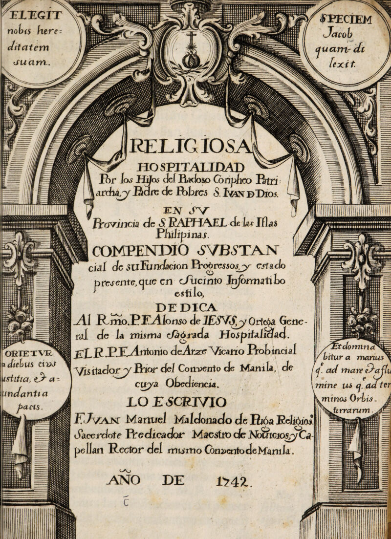 FIEGIT notí5 htre - Jtfatem <suam. «FPECBEM Jacob « cjuarn-dt lexít RELIG IOS. ORIETW vdtebus ávs üsíittcí> ^5* - Undantta facis HOSPITALIDAD P>r los UjJos cleí Radoso Coripíieo RtTJ - , ¿irchar)' Pare cíe Potreó <S. ©Dios. FJV IV Provincia de S. EAfflAEL cte hs lilas PhÚípims. (COMPENDIO ¿VBÓTA.N cid de SuFundaáon Prcgrcsso^jy- macío presente, que en cJiicinto Jn/ormatiLo Itflllllllllllllllllllllll estilo, DEDICA Al Rmo.PJA lomo eje JESVSy Ortcóa Gene¬ ral cíe la misma tía ó rada Hospitalidad. p PAAntonio deAtizc Vicario Rot>mcíal Vis itadorp/Prior de/ Comento de Manila, de cirya Otediencia. DO ESCRJVIO FJvajx Manuel Maldomdo de Rióa Rehuios Sacerdote Predicador MacsítvdeNoumo$/yCá peíJan Rector del rntirno Concento de Manila. 't do mino* a manus c¡. ací mare Jajlu \mtne us c¡. ad ter lA; DE r?42.