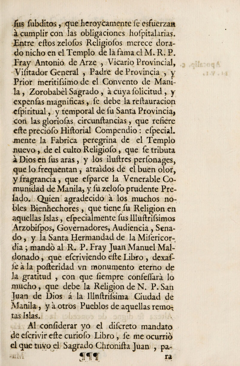 fus fubditos, que heroycamente fe esfuerza» á cumplir con las obligaciones hospitalarias. Entre eftos zelofos Religiofos merece dora¬ do nicho en el Templo de la fama el M. R. P. Fray Antonio de Arze , Vicario Provincial, Vilitador General , Padre de Provincia , y Prior meritifsimo de el Convento de Mani¬ la , Zorobabél Sagrado , a cuya folicitud , y expenfas magnificas, fe debe la reftauracion efpiritual, y temporal de fu Santa Provincia» con las gloriofas circunftaneias, que refiere efte preciofo Hiftorial Compendio: efpecial. mente la Fabrica peregrina de el Templo nuevo, de el culto Religiofo, que fe tributa a Dios en fus aras, y los iluftres perfonages, que lo frequentan, atraídos de el buen olor, y fragrancia, que efparce la Venerable Co¬ munidad de Manila, y fu zelofo prudente Pre¬ lado. Quien agradecido a los muchos no¬ bles Bienhechores, que tiene fu Religión en aquellas Islas, efpecialmente fus Illuftrifsimos Arzobifpos, Governadores, Audiencia, Sena¬ do, y la Santa Hermandad de la Mifericor- dia j mando al R. P. Fray Juan Manuel Mal- donado , que efcriviendo efte Libro , dexaf- fea la pofteridad vn monumento eterno de la gratitud , con que Siempre confeífara lo mucho, que debe la Religión de N. P. San Juan de Dios á la Illnftrilsima Ciudad de Manila, y a otros Pueblos de aquellas remo¬ tas Islas. Al confiderar yo el difcreto mandato de efcrivir efte curiofo Libro, fe me ocurrió el que tuyo el Sagrado Chronifta Juan , pa-