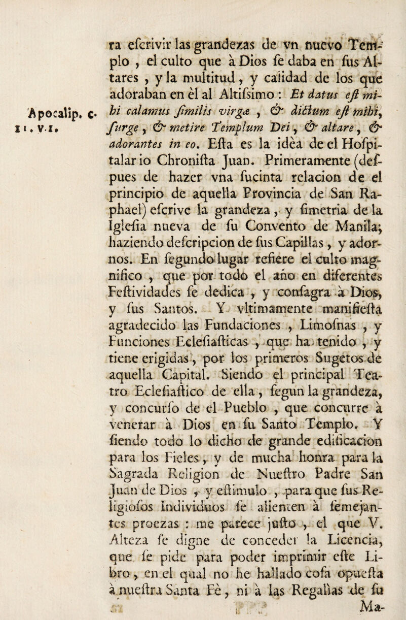 A pocalip* c 11 ♦ v i, ra eferivir las grandezas de vn nuevo Tem~r pío , el culto que a Dios fe daba en fus Al¬ tares , y la multitud, y calidad de los que adoraban en él al Altiísimo : Et datus eft mi- . hi calamus Jimilis virgce , & diéíum eji tníhi, furge y & metire Templum De i, & altare, & adorantes in eo. Efta es la idea de el Hofpi- talario Chronifta Juan, Primeramente (def- pues de hazer vna fucinta relación de el principio de aquella Provincia de San Ra- phael) efcrive la grandeza , y Ametría de la Igleíia nueva de fu Convento de Manila; haziendo defcripcion de fus Capillas, y ador¬ nos. En fegundo lugar refiere el culto mag¬ nifico , qué por todo el ano en diferentes Fcftividades fe dedica , y confagra a Dios, y fus Santos. Y vltimamente manifiefta agradecido las Fundaciones , Limofnas , y Funciones Eclefiafticas , que ha«■ tenido , y tiene erigidas , por los primeros Sugetos de aquella Capital. Siendo el principal Tea¬ tro Eclefiaftico de ella , fegun la grandeza, y concurfo de el Pueblo , que concurre a venerar a Dios en fu Santo Templo, Y fiendo todo lo dicho de grande edificación para los Fíelesy de mucha honra para la Sagrada Religión de Nueílro Padre San Juan de Dios , y eftimulo , para que fusRe- ligíofos Individuos fe alienten a fémejan- tcs proezas : me parece juño , el que V. Alteza fe dipne de conceder !a Licencia. O 7 que le pide para poder imprimir cfte Li¬ bro , en el qual no he hallado cofa opueíla á nueftra Santa Fe, ni a las Regalías de fu