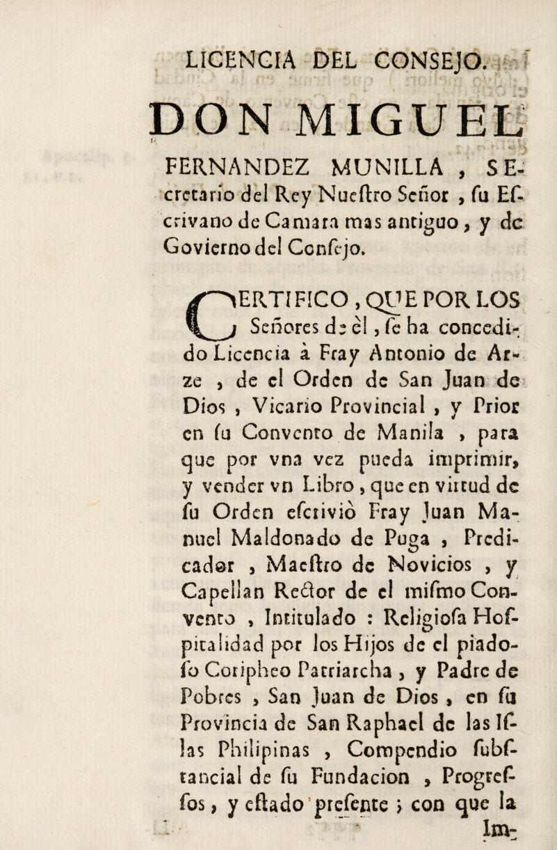 LICENCIA DEL CONSEJO. i ■ f'• j * i. .■ “ i i-t r\X9t*- -■ i. ■ ON M FERNANDEZ MUNILLA , SE- cretario del Rey Nueftro Señor , fu Ef- crivano de Caniara mas antiguo, y de Goviernode! Ccnfejo. ERTIFICO , QUE POR LOS Señores de él, fe ba concedi¬ do Licencia a Fray Antonio de Ar- ze , de el Orden de San Juan de Dios , Vicario Provincial , y Prior en (u Convento de Manila , para que por vna vez pueda imprimir, y vender vn Libro, que en virtud de fu Orden eferivió Fray Juan Ma¬ nuel Maldonado de Puga , Predi¬ cador , Macftro de Novicios , y Capellán Reéior de el mifmo Con¬ vento , Intitulado : Relimóla Hof- O picalidad por los Hijos de el piado- ib Coripheo Pacriarcha , y Padre de Pobres , San Juan de Dios, en fu Provincia de San Raphacl de las li¬ las Philipinas , Compendio fubf- tancial de fu Fundación , Progrei fas, y eftado ’prefente > con que la Im- . -*
