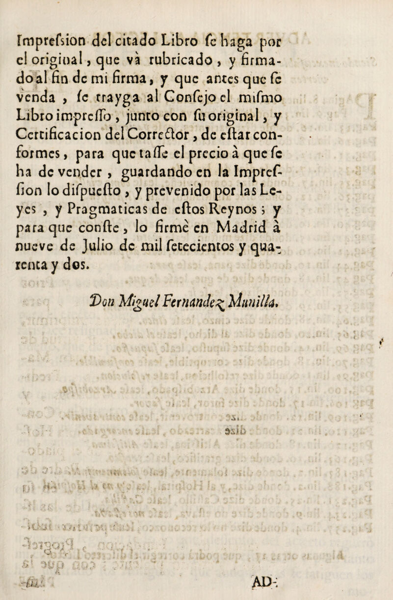 ímprefsion deleitado Libro fe haga por e! original, que va rubricado , y firma- doal fio de mi firma, y que antes que fe venda , ic rrayga al Gonfejoel mifmo Libro impreílb , junto con fu original, y Certificación del Corredor, de eftar con¬ formes, para que taíle el precio á que fe ha de vender, guardando en la Impref- fion lo difpuefto , y prevenido por las Le¬ yes , y Pragmáticas de cftosReynos; y para que confte , lo firmé en Madrid á nueve de Julio de mil fetecicntos y qua- renta y dos. V ) í , * * • ' ' Don }A¡gnd Fernandez lAnnilh, • ¿ ‘ . e * - ... v. - . • ’ I ¿