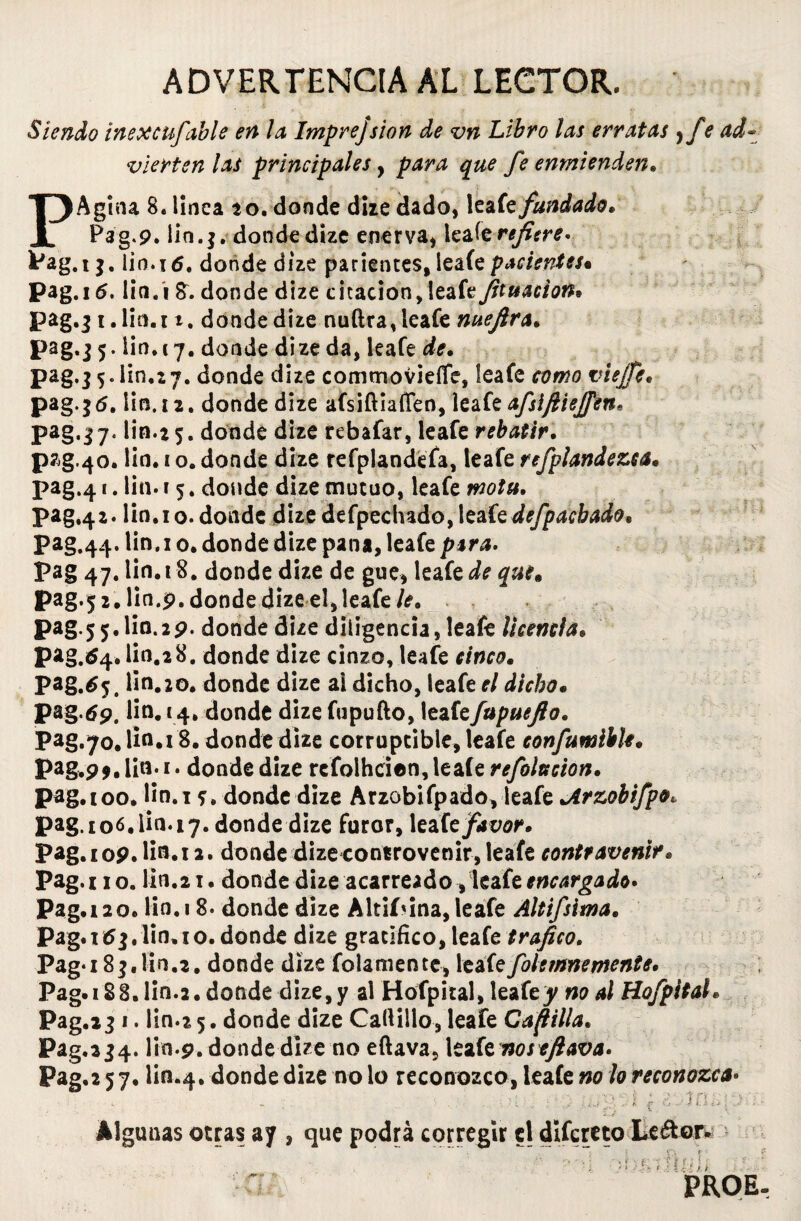 ADVERTENCIA AL LECTOR. Siendo inexcufable en la Imprejsion de vn Libro las erratas y fe ad¬ vierten las principales, para que fe enmienden. PAgina 8. linca 20. donde dize dado, leaít fundado» Pag.9. lin.j. donde dize enerva, leafe refiere. 0.16. donde dize parientes, íeaíe pacientes» n.i donde dize citación, ieafe jituacion» n.r t. donde dize nuílra, leafe nuejira. 0.17. donde dize da, leafe de. n.27. donde dize commovíeíTe, leafe cpmfl viejfe» n. t z. donde dize afsiftiaíTen, leafe afslfiieffen* n.z 5. donde dize rebafar, leafe rebatir. n. 1 o. donde dize refplandefa, leafe refplandezca. n. 1 5. donde dize mutuo, leafe n.i o. donde dize defpeclndo, leaíedefpaebado, n.i o. donde dize pana, leafe para. n.t8. donde dize de gue, leafe de que» n.9. donde dize el, leafe 0.29. donde dize diligencia, leafe Ucencia» n.28. donde dize cinzo, leafe cinco. n. 20. donde dize ai dicho, leafe el dicho• o. 14» donde dize fupufto, leafefupuejlo. 0.18. donde dize corruptible, leafe confumibh. o. 1. donde dize refolhcien, Ieaíe refoltscion. Pag. 100. lin.i <¡, donde dize Arzobifpado, leafe ^Arzobifpo, Pag. 106.iin.17. donde dize furor, leafe favor. pag.109.lio.12. donde dizecontrovenir, leafe contravenir. Pag.no. lin.21. donde dize acarreado, leafe encargado» Pag. 12 o. lio. 18. donde dize Altiíúna, leafe Altifsima. Pag.itfj.lin. 10. donde dize gratifico, leafe trafico. Paga 8$,lin.2. donde dize folamente, leafefoletnnemente, Pag.i88.1in.2. donde dize, y al Hofpital, leafe y no al Hofpitah Pag.23 1. lin.2 5. donde dize Cadillo, leafe Capilla. Pag.234. lin-9. donde dize no eftava, leafe noseftava* Pag. 257. Un.4. donde dize no lo reconozco, leafe no lo reconozca• Pag.tj. 1 Pag. 16.1 Pag. ¡ 1.1 pag.j5.l pag.j 5.1 pag.já. Pag-37- pzg.40. pag.4>.l pag.42.1 Pag.44.1 Pag 47.1 Pag-jz.l pag.55.1 pag.á4.1 Pag.^5.1 Pag-tfp. 1 Pag.70.1 Pag.9».l fíí. Algunas otras ay , que podrá corregir el difcreto Leétor. ' líiíí u?J. PROE. . í :• «•: