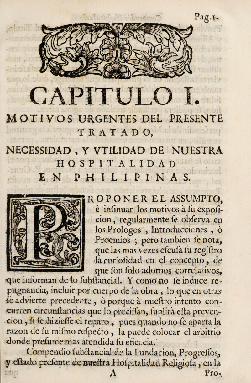 r*N MOTIVOS URGENTES DEL PRESENTE TRATADO, NECESSIDAD , Y VTILIDAD DE NUESTRA HOSPITALIDAD E N P H I L I P I N A S. que informan de lo ROPONER EL ASSUMPTO, é iníinuar los motivos a fu expoíi- cion, regularmente fe obferva en losPrologos , Introduccicnes , ó Proemios ; pero también fe nota, que las mas vezes efcufa fu regiftro Ja curiofídad en el concepto, de que fon fojo adornos correlativos, fubílancial. Y como no fe induce re¬ pugnancia, incluir por cuerpo de la obra , lo que en otras ie advierte precedenteo porque a nueftro intento con¬ curren cireimfiancias que lo preciíían, fuplira eíta preven¬ ción , fi fe hizieííe ¡el reparo pues quando no fe aparta la razón de fu mifmo refpeíto , la puede colocar el arbitrio donde prefume mas atendida fu eficacia.' Compendio fubfiancial de la Fundación, Progreílbs,