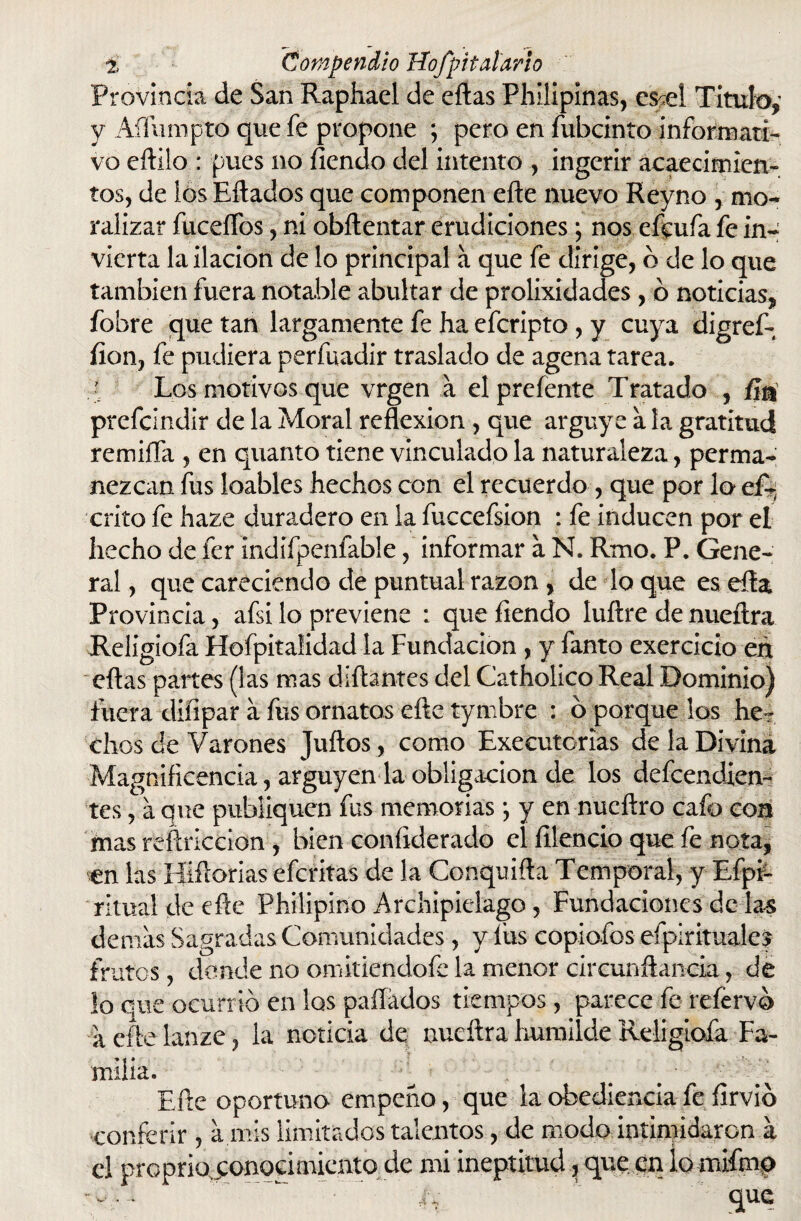 Provincia de San Raphael de eftas Phllipinas, es^el Titulo,' y Aífumpto que fe propone ; pero en fubcinto informati¬ vo eftilo : pues no íiendo del intento , ingerir acaecimien¬ tos, de ios Eftados que componen elle nuevo Reyno , mo¬ ralizar fucellbs, ni obftentar erudiciones; nos efcufa fe in¬ vierta la ilación de lo principal a que fe dirige, b de lo que también fuera notable abultar de prolixidades , b noticias, fobre que tan largamente fe ha efcripto , y cuya digref- fion, fe pudiera perfuadir traslado de agena tarea. Los motivos que vrgen a elpreíente Tratado , fin prefcindir de la Moral reflexión, que arguye a la gratitud remifía, en quanto tiene vinculado la naturaleza, perma¬ nezcan fus loables hechos con el recuerdo , que por lo eR crito fe haze duradero en la fuccefsion : fe inducen por el hecho de fer indifpenfable, informar a N. Rmo. P. Gene¬ ral , que careciendo de puntual razón , de lo que es ella Provincia, afsi lo previene : que fiendo luílre de nueílra Religiofa Hofpitalidad la Fundación , y fanto exercicio en eftas partes (las mas diñantes del Catholico Real Dominio) fuera diíipar a fus ornatos eñe tymbre : o porque los he¬ chos de Varones Julios, como Executorias de la Divina Magnificencia, arguyen la obligación de los defendien¬ tes , a que publiquen fus memorias; y en nucftro cafo con mas reftriccion , bien coníiderado el íllencio que fe nota, en las Híftorias efcritas de la Conquifta Temporal, y Efpi- ritual de efte Philipino Archipiélago , Fundaciones de las demás Sagradas Comunidades, y fus copiofos espirituales frutos, donde no omitiendofe la menor circunftancia, de lo que ocurrió en los paliados tiempos, parece fe reíervb aeftelanze, la noticia de nueílra humilde Religiofa Fa¬ milia. y : ' - ; y : # L Efte oportuno empeño, que la obediencia fe flrvib conferir , a mis limitados talentos, de modo intimidaron á el preprio conocimiento de mi ineptitud, que en lo mifmo .... ~'-w~ ’ que