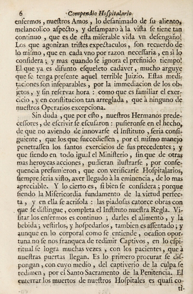 enfermos, nueftros Amos, lo defanimado de fu aliento,» melancólico afpeíto, y defamparo a la vifta fe tiene tan continuo , que es de efta miferable vida vn defengañoj Los que agonizan trilles expe£Iaculos, ion recuerdo de lo mifmo , que en cada vno por razón neceífaria , en si 1q confidera y y mas, quandofe ignora el prefinido tiempo! El que ya es difunto efqueleto cadáver, mucho arguye que fe tenga preíente aquel terrible Juizip. Ellas medir raciones fon infeparables, por la immediacion de los oh* jetos, y fin refervar hora : comoque es familiar el exerr ciclo , y en conílitucion tan arreglada , que a ninguno de nueftros Operarios excepdona. Sin duda , que por ello, nueftros Hermanos predeT cefíbres, de eficrivir fe efeufaron : pufieronfe en el hecho, de que no aviendo de innovarfe el Inftituto , feria confir guíente, que los que fuecedieíTen , por el mifmo manejo penetraífen los fantos exercicios de fus precedentes; y que fiendo en todo, igual el Minifterio , fin que de otras mas heroycas acciones, pudieran iluftrarfe , por confe- quencia preíumueron , que con verificarfe Hofpitalarios? íiempre feria vifta, aver llegado ala eminencia, de lo mas apreciable. Y lo cierto es, fi bien fe confiriera; porque fiendo la Mifericordia fundamento de la, virtud perfec¬ ta , y en ella fe acrifola : las piadofas catorce obras con , que fe diílingue, completa el Inftituto nueílra Regla. Vi- litar los enfermos es continuo *, darles el alimentó , y la bebida •, vellidos, y hofpedarlos, también es alfentado; y aunque en lo corporal como fe entiende , ocafion oporr tuna no fe nos franquea de redimir Captivos, en loefpi- ritual fe logra muchas vezes , con los pacientes, que a nneftras puertas llegan. Es lo primero procurar fe de¬ pongan , con cuyo medio , del captiverio de la culpa fe redimen , por el Santo Sacramento de laPenitenda. El enterrar los muertos de nueftros Hofpitaies es quafico-