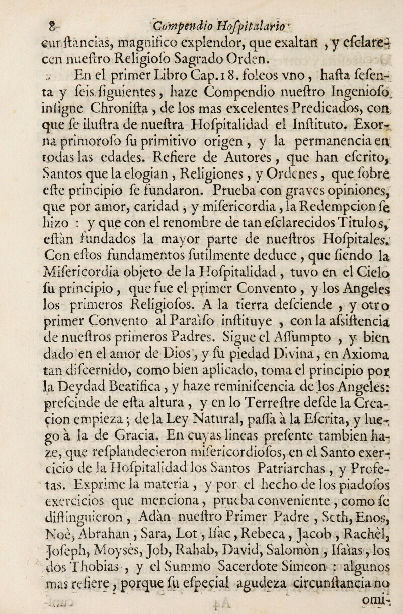 turftancias, magnifico explendor, que exaltan ,y efclare^ cen nueftro Religioío Sagrado Orden. En el primer Libro Cap. 18. foleos vno, liafta fefen- ta y feis figuientes, liaze Compendio nueftro Ingeniofo iniigne Chronifta , de los mas excelentes Predicados, con que fe iluftra de nueftra Hofpitalidad el Inftituto. Exor¬ na primorofo fu primitivo origen, y la permanencia en todas las edades. Refiere de Autores, que han eferíto, Santos que la elogian , Religiones, y Ordenes, que fobre efte principio fe fundaron. Prueba con graves opiniones, que por amor, caridad , y mifericordia, la Redempcion fe hizo : y que con el renombre de tan efclarecidos Titulo s* eftan fundados la mayor parte de nueftros Hofpitales; Con eftos fundamentos fútilmente deduce , que fiendo la Mifericordia objeto de la Hofpitalidad , tuvo en el Cielo fu principio , que fue el primer Convento, y los Angeles los primeros Religiofos. A la tierra defeiende , y otro primer Convento al Paraafo inftituye , con la afsiftencia de nueftros primeros Padres. Sigue el Aflumpto , y bien dado en el amor de Dios, y fu piedad Divina, en Axioma tan difeernido, como bien aplicado, toma ei principio por la Deydad Beatifica, y haze reminifcencia de los Angeles: prefeinde de efta altura, y en lo Terreftre defde la Crea¬ ción empieza; de la Ley Natural, paila a la Efcrita, y lue¬ go a la de Gracia. En cuyas lineas prefente también ha¬ ze, que refplandecieron mifericcrdiofos, en el Santo exer- cicio de la Hofpitalidad los Santos Patriarchas, y Profe¬ tas. Exprime la materia , y por el hecho de los piadofos exercicios que menciona, prueba conveniente , comofe diftinguieron , Adan nueftro Primer Padre , Seth, Enos, Noé, Abrahan , Sara, Lot, Ifac, Rebeca, Jacob , Rachél, Jofeph, Moysés, Job, Rahab, David, Salomón , Ifaias, los dosThobias , y el Summo Sacerdote Simeón : algunos mas refiere, porque fu efpecial agudeza circunftancia no