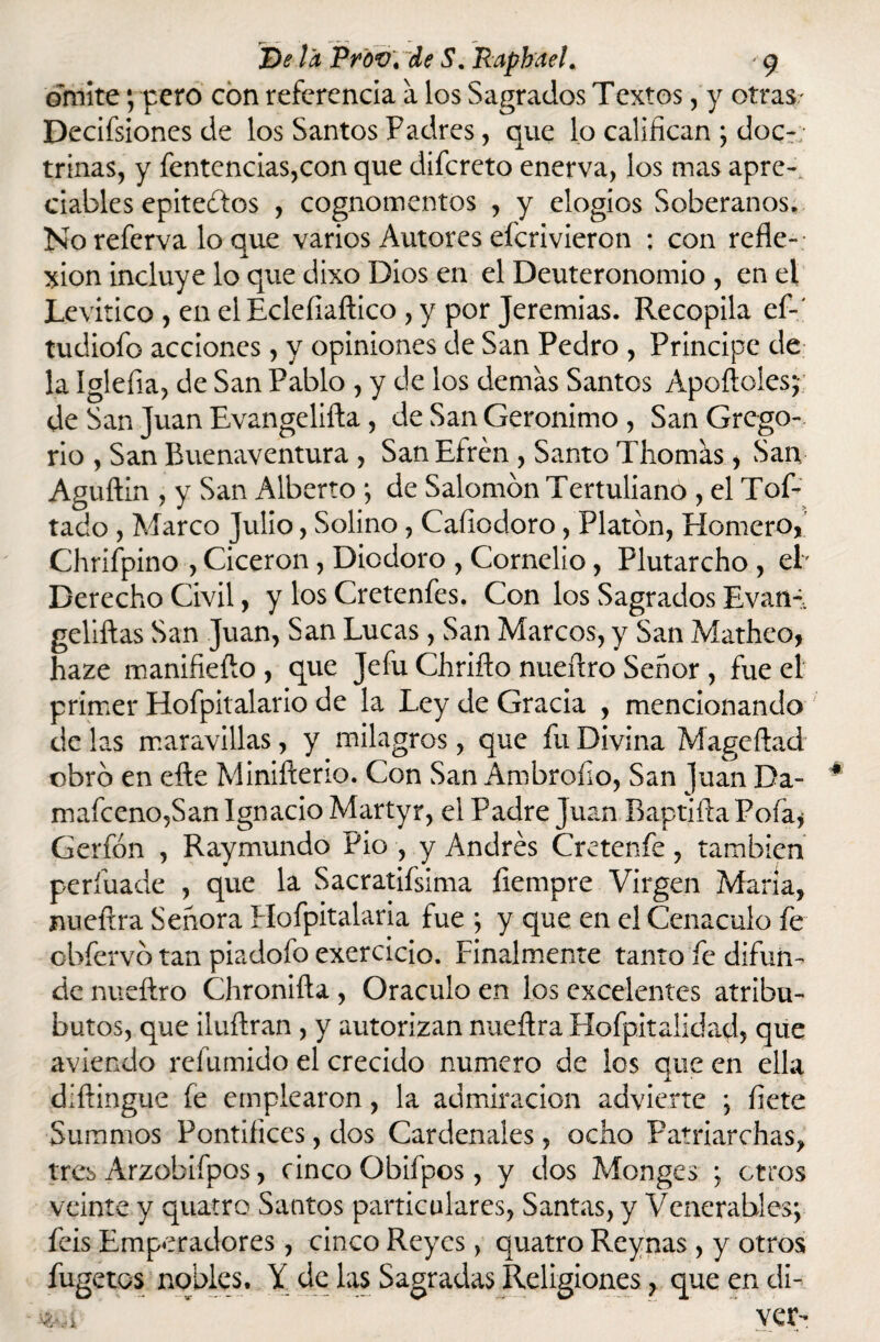 omite; pero con referencia a los Sagrados Textos, y otras/ Decisiones de los Santos Padres, que lo califican ; doc~; trinas, y fentencias,con que diícreto enerva, los mas apre~. ciables epitelios , cognomentos , y elogios Soberanos. Noreferva loque varios Autores efcrivieron ; con refle¬ xión incluye lo que dixo Dios en el Deuteronomio , en el Levitico , en el Ecleíiaftico , y por Jeremías. Recopila ef-' tudiofo acciones, y opiniones de San Pedro , Principe de la Igleíia, de San Pablo , y de los ciernas Santos Apollóles; de San Juan Evangeliíla, ele San Gerónimo , San Grego¬ rio , San Buenaventura , San Efrén , Santo Tilomas, San Aguílin , y San Alberto ; de Salomón Tertuliano , el Tof- tado , Marco Julio, Solino, Cafiocloro, Platón, Homero, Chriípino , Cicerón, Dicdoro , Cornelio, Plutarcho , el' Derecho Civil, y los Cretenfes. Con los Sagrados Evan-. geliftas San Juan, San Lucas , San Marcos, y San Matheo, haze manifieílo , que Jefu Chriílo nueftro Señor , fue el primer Hofpitalario de la Ley de Gracia , mencionando de las maravillas, y milagros, que fu Divina Mageflad obró en efte Minifterio. Con San Ambrofio, San Juan Da- 4 mafceno,San Ignacio Martyr, el Padre Juan Baptiíla Pofa* Gerfón , Raymundo Pió , y Andrés Cretenfe, también perfuade , que la Sacratísima fiempre Virgen María, nueftra Señora Hofpitalaria fue ; y que en el Cenáculo fe obfervó tan piadofo exercicio. Finalmente tanto fe difun¬ de nueftro Chronifta , Oráculo en los excelentes atribu- butos, que iluftran , y autorizan nueftra Hofpitalidad, que aviendo refumido el crecido numero de los que en ella diftingue fe emplearon, la admiración advierte ; flete Summos Pontiíiccs, dos Cardenales, ocho Patriarchas, tres Arzobifpos, cinco Qbifpos, y dos Monges ; otros veinte y quatro Santos particulares, Santas, y Venerables; feis Emperadores , cinco Reyes, quatro Reynas , y otros fugetos nobles. Y de las Sagradas Religiones, que en di-- * ver-