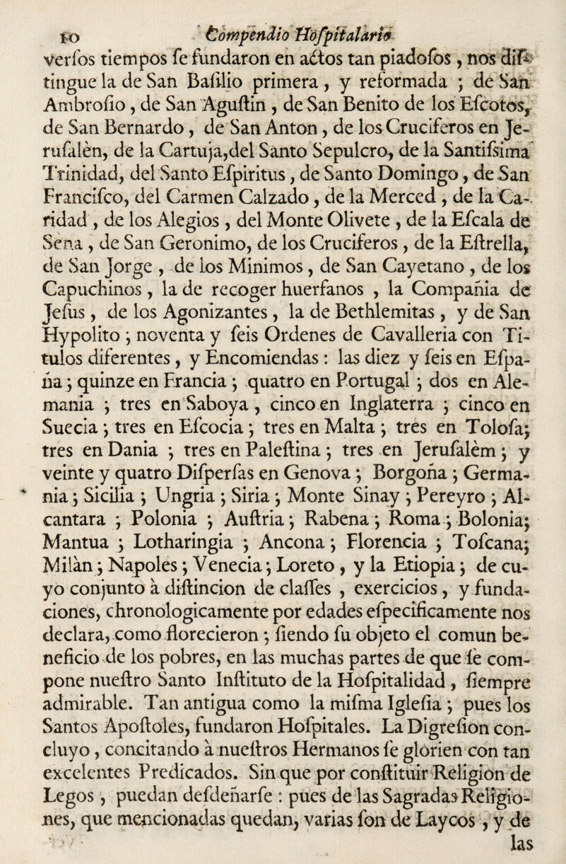 jo Compendio tíófpiialarté Verías tiempos fefundaron en a¿tos tan piadofos, nos dif¿ tingue la de San Baíilio primera , y reformada ; de San Ambrollo, de San Aguftin , de San Benito de los Efectos, de San Bernardo, de San Antón, de los Cruciferos en Je- rufalén, de la Cartuja,del Santo Sepulcro, de la Sandísima* Trinidad, del Santo Efpiritus, de Santo Domingo, de ,San Francifco, del Carmen Calzado, de la Merced , de la Ca¬ ridad , de los Alegios , del Monte Olívete , de la Efcala de Sena, de San Gerónimo, de los Cruciferos, de la Eftrella, de San Jorge , de ios Mínimos, de San Cayetano , de los Capuchinos, la de recoger huérfanos , la Compañía de Jefus, de los Agonizantes , la de Bethlemitas , y de San Hypolito y noventa y feis Ordenes de Cavalleria con Tí¬ tulos diferentes, y Encomiendas: las diez y feis en Efpa- úa; quinze en Francia *, quatro en Portugal ; dos en Ale¬ mania y tres en Saboya , cinco en Inglaterra ; cinco en Suecia ; tres en Efcocia; tres en Malta ; tres en Tolofa; tres en Dania *, tres en Paleítina ; tres en Jerufalém ; y veinte y quatro Difperfas en Genova ; Borgoña ; Germa- nia ; Sicilia; Ungria; Siria; Monte Sinay ; Pereyro ; Ai- cantara y Polonia ; Auítria; Rabena ; Roma; Bolonia; Mantua ; Lotharingia ; Ancona; Florencia ; Tofcana; Milán; Ñapóles; Venecia; Loreto , y la Etiopia; de cu¬ yo conjunto a diítincion de claíTes , exercicios, y funda¬ ciones, chronologicamente por edades efpecificamente nos declara, como florecieron; íiendo fu objeto el común be¬ neficio de los pobres, en las muchas partes de que le com¬ pone nueílro Santo Inftituto de la Hofpitalidad , ílempre admirable. Tan antigua como la mifma Igleíia ; pues los Santos Apollóles, fundaron Hofpit ales. La Digreíion con¬ cluyo , concitando a nueítros Hermanos fe glorien con tan excelentes Predicados. Sin que por conflituir Religión de Legos, puedan defdeñarfe : pues de las Sagradas Religio¬ nes, que mencionadas quedan, varias fon de Láyeos, y de GO las