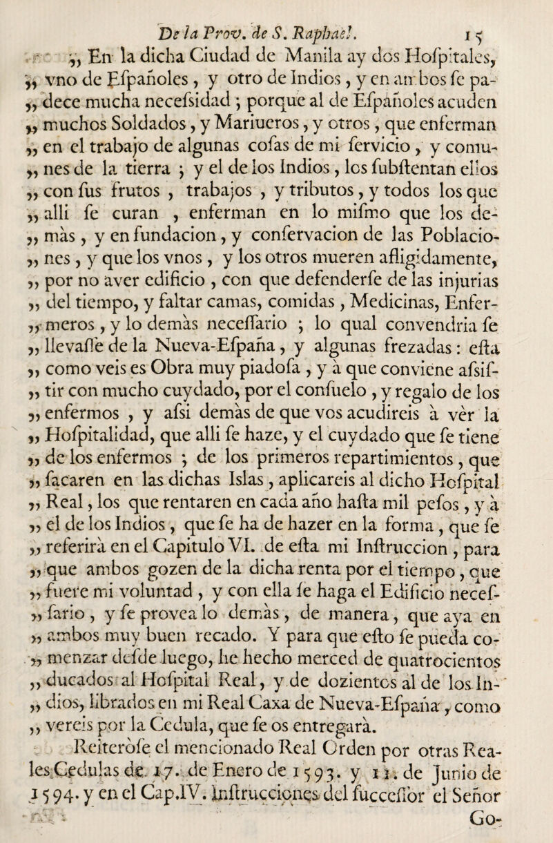 V, En la dicha Ciudad de Manila ay dos Hofpitales, „ vno de Empanóles , y otro de Indios, y en ambos fe pa- & dece mucha necefsidad *, porque al de Efpañoles acuden muchos Soldados, y Mariueros, y otros, que enferman „ en el trabajo de algunas cofas de mRfervicio y y comu- yy nes de la tierra ; y el de los Indios , les fubílentan ellos yy con fus frutos , trabajos , y tributos, y todos los que yy allí fe curan , enferman en lo mifmo que los cie- ,, más, y en fundación, y confervacion de las Poblacio- „ nes , y que los vnos , y los otros mueren afligidamente, „ por no aver edificio , con que defenderfe de las injurias „ del tiempo, y faltar camas, comidas, Medicinas, Enfer- meros, y lo ciernas neceífario \ lo qual convendría fe „ llevafle de la Nueva-Efpaña, y algunas frezadas: efta „ como veis es Obra muy piadofa , y á que conviene afsif- „ tir con mucho cuydado, por el confítelo , y regalo de los 5, enfermos , y afsi demás de que vos acudiréis á ver la yy Hofpitalidad, que alli fe haze, y el cuydado que fe tiene >, de los enfermos *, de los primeros repartimientos, que facaren en las dichas Islas, aplicareis al dicho Hcfpital „ Real, los que rentaren en cada ario halla mil pefos, y á „ el de los Indios, que fe ha de hazer en la forma, que fe „ referirá en el Capitulo VI. de efta mi Inftruccion , para „ que ambos gozendela dicha renta por el tiempo, oue yy fuere mi voluntad , y con ella íe haga el Edificio necefi* >, fario , y fe provea lo demás, de manera, que aya en >, ambos muy buen recado. Y para que eílo fe puecla co- >, menzar defde luego, lie hecho merced de quatrocientos „ ducados alHofpital Real, y de dozientcs al de los In-' „ dios, librados en mi Real Caxa de Nueva-Efpaña, como ,, vereis por la Cédula, que fe os entregará. Reiteróle el mencionado Real Orden por otras Rea¬ les Cédulas de. *7• de Enero de 1593. y 1 j ¿ de Junio de 15 94. y en el Cap .IV. Iriflrucciqnes del fucceffor el Señor - * Go-