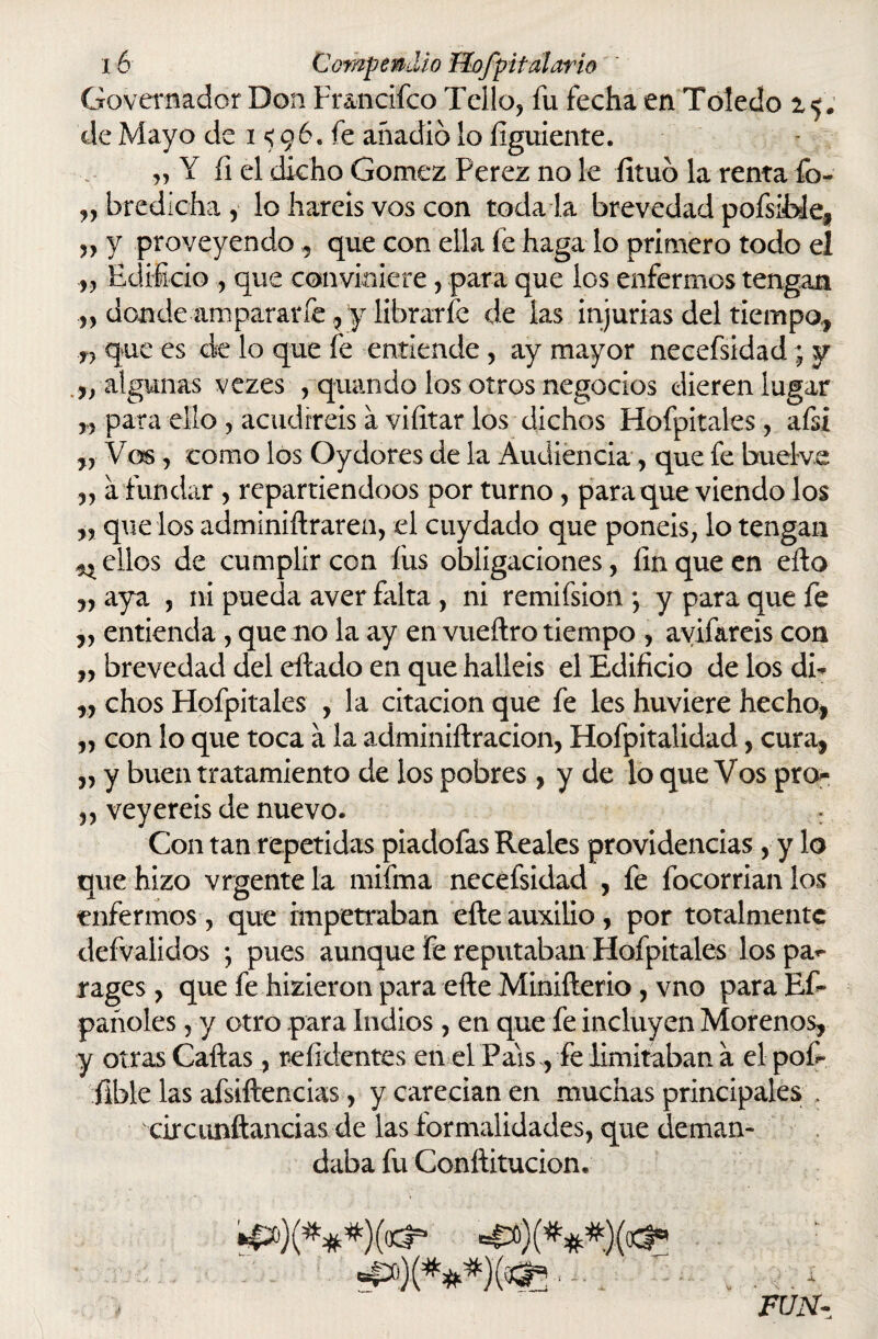 Govemador Don Fr&ncifco Tello, fu fecha en Toledo 1$. de Mayo de i <96. fe añadió lo íiguiente. „ Y fi el dicho Gómez Perez no le fituó la renta fo- „bredicha, lo haréis vos con toda la brevedad pofsíble, ,, y proveyendo, que con ella íe haga lo primero todo el „ Edificio , que conviniere, para que ios enfermos tengan ,, donde ■amparar fe ,y librar fe de las injurias del tiempo,, T} que es cié lo que fe entiende , ay mayor necefsidad; y ,/algunas vezes , quando los otros negocios dieren lugar „ para ello , acudiréis a viíitar los dichos Hofpitales, afsi ,, Vos y como los Oydores de la Audiencia, que fe buelve „ a fundar , repartiéndoos por turno, para que viendo los „ que los adminiftraren, el cuy dado que ponéis, lo tengan nellos de cumplir con íus obligaciones, finque en ello „ aya , ni pueda aver falta , ni remifsion *, y para que fe ,, entienda , que no la ay en vueftro tiempo , avifareis con „ brevedad del eftado en que halléis el Edificio de los di- ,, chos Hofpitales , la citación que fe les huviere hecho, „ con lo que toca a la adminiftracion, Hofpitalidad, cura, „ y buen tratamiento de los pobres, y de lo que Vos pro- ,, veyereis de nuevo. : Con tan repetidas piadofas Reales providencias, y lo que hizo vrgente la mifina necefsidad , fe focorrian los enfermos , que impetraban efte auxilio, por totalmente defvalidos ; pues aunque fe reputaban Hofpitales los pa<- rages, que fe hizieron para efte Minifterio, vno para Ef- pañoles,y otro para Indios , en que fe incluyen Morenos, y otras Caftas, infidentes en el País, fe limitaban a el pof- fible las afsiftencias, y carecían en muchas principales . circunftancias de las formalidades, que deman¬ daba fu Conftitucion, FUN-