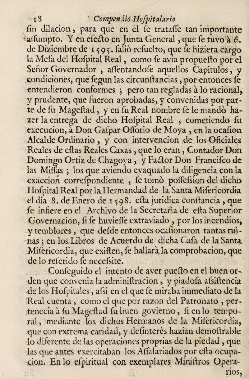 fin dilación , para que en él fe trataífe tan importante aífumpto. Y en efeélo en Junta General, que fe tuvo a 6» de Diziembre de 1^95. falió refuelto, que fe hiziera cargo la Mefa del Hofpital Real , como fe avia propueflo por el Señor Governador , alfentandofe aquellos Capítulos, y condiciones, que fegun las circunft andas, por entonces fe entendieron conformes ; pero tan regladas á lo racional, y prudente, que fueron aprobadas, y convenidas por par¬ te de fu Mageftad, y en fu Real nombre fe le mando ha^ zer la entrega de dicho Hofpital Real , cometiendo fu execucion, a Don Gafpar Oíforio de Moya , en la ocaíioa Alcalde Ordinario, y con intervención de los Oficiales Reales de ellas Reales Caxas, que lo eran , Contador Don Domingo Grtiz de Chagoya, y Faétor Don Francifco de las Mifias ; los que aviendo evaquado la diligencia con la exacción correfpondiente , fe tomó poffefsion del dicho Hofpital Real por la Hermandad de la Santa Mifericordia el día 8. de Enero de 1 <5 98. ella jurídica conftancia, que fe infiere en el Archivo de la Secretaria de efla Superior Governacion, fi fe huvieífe extraviado , por los incendios, y temblores, que defde entonces ocafionaron tantas rui¬ nas *, en los Libros de Acuerdo de dicha Cafa de la Santa Mifericordia, que exilíen, fe hallara la comprobación, que de lo referido íe necefsite. Confeguido el intento de aver puerto en el buen or¬ den que convenia la adminiftracion, y piadofa afsiftencia de los Hofpitales, afsi en el que fe miraba immediato de la Real cuenta, como el que por razón dei Patronato , per¬ tenecía a íu Mageftad fu buen govierno, líenlo tempo¬ ral , mediante los dichos Hermanos de la Mifericordia, que con extrema caridad, y definterés hazian demoftrable lo diferente de las operaciones proprias de la piedad, que las que antes excrcitaban los Aílaiariados por efta ocupa¬ ción. En lo efpiritual con exemplares Miniftros Opera¬ rios,