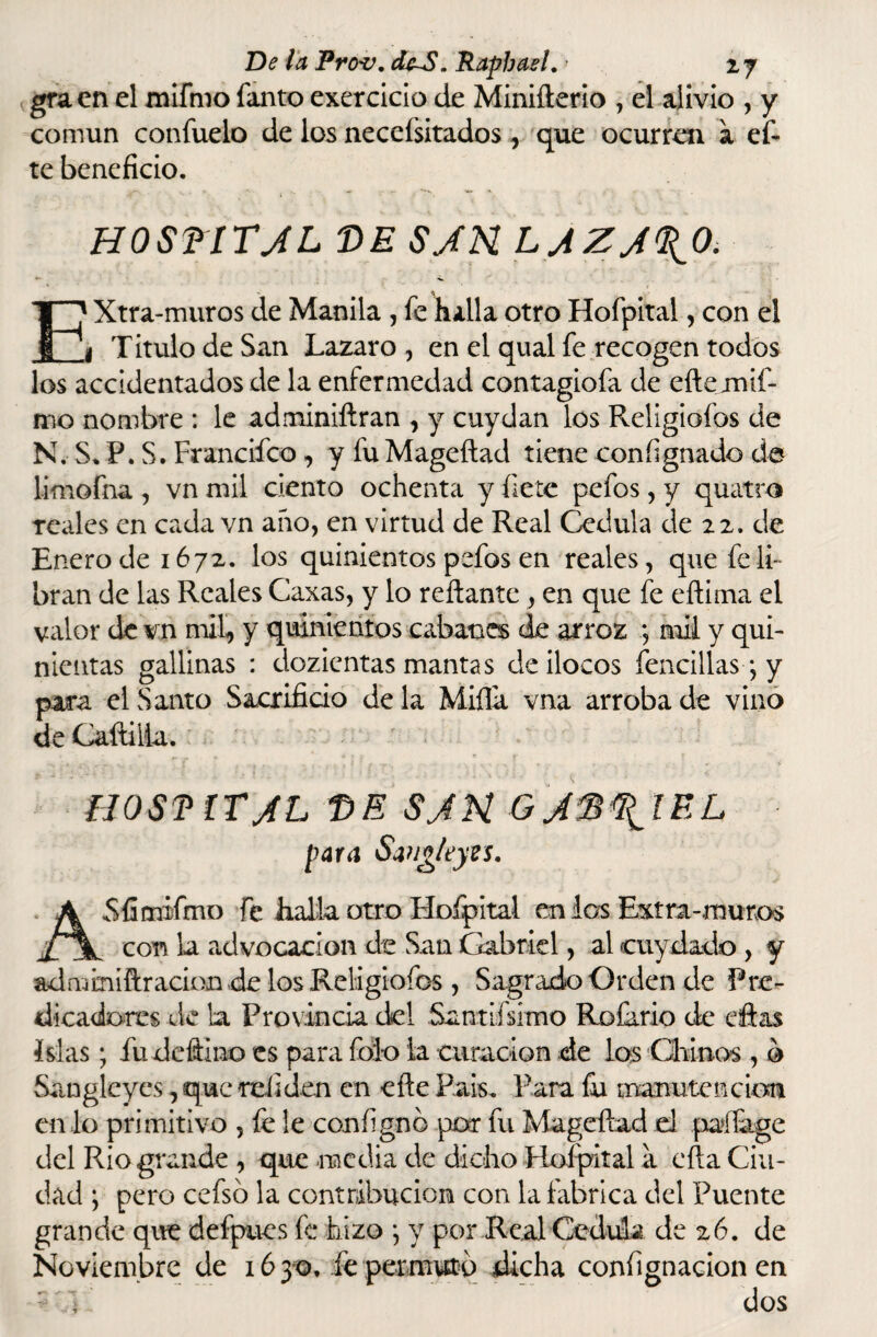 <graen el mifmo fanto exercicio de Minifterio , el alivio , y común confuelo de los necefsitados , que ocurren a ef- te beneficio. HOSf lTJL DE SJN LAZ/%0. El Xtra-muros de Manila , fe halla otro Hofpital, con el i Titulo de San Lazaro, en el qual fe recogen todos los accidentados de la enfermedad contagiofa de efte mif- mo nombre : le adminiftran , y cuydan los Religiofos de N. S* P. S. Francifco, y fuMageftad tiene conñgnado de limofna , vn mil ciento ochenta y fíete pefos, y quatro reales en cada vn año, en virtud de Real Cédula de 22. de Enero de 1672. los quinientos pefos en reales, que fe li¬ bran de las Reales Caxas, y lo reliante , en que fe eftima el valor de vn mil, y quinientos cabanas de arroz ; mil y qui¬ nientas gallinas : dozientas mantas de ilocos fencillas; y para el Santo Sacrificio de la Milla vna arroba de vino de Caftifia. HOSTÍTJL T)E SJN GJ$%ÍRL para Sangleyts, ASíimifmo fe halla otro Hofpital en los Extra-muros con la advocación de San Gabriel, al cuy dado, y admmiftracion de los Religiofos , Sagrado Orden de Pre¬ dicadores de la Provincia del Santifsimo Rofario de eftas islas; fu defino es para folo la curación de los Chinos , o Sangleyes, que reliden en eñe País. Para fu manutención en lo primitivo , fe le configno por fu Mageftad el paffage del Rio grande , que media de dicho Hofpital a efta Ciu¬ dad 'y pero cefsó la contribución con la fabrica del Puente grande que defpues fe hizo *, y por Real Cédula de 26. de Noviembre de 1630, fe permuto dicha confignacion en