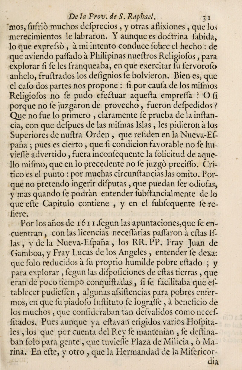 mos, fufrib muchos defprecios, y otras aflixiones, que los merecimientos le labraron. Y aunque es doctrina fabida, lo que expreísb , a mi intento conduce fbbre el hecho : de que aviendo pallado a Philipinas nueílros Religiofos, para explorar fi fe les franqueaba, en que exercitar íu fervorofo anhelo, fruílrados ios deíignios fe bolvieron. Bien es, que el cafo dos partes nos propone : íi por caufa de los mifmos Religiofos no fe pudo efectuar aquella empreña ? O íi porque no fe juzgaron de provecho, fueron defpedidos:? Que no fue lo primero , claramente fe prueba de la inílan- cia, con que defpues de las mifmas Islas , les pidieron a los Superiores de nuítra Orden , que reíiden en la Nueva-Ef- paña ; pues es cierto, que fi condición favorable no fe hu- vieífe advertido, fuera inconfequente la folicitud de aque¬ llo mifmo, que en lo precedente no fe juzgo preciíío. Cri¬ tico es el punto : por muchas circunftancias las omito. Por¬ que no pretendo ingerir difputas, que puedan fer odiofas, y mas quando fe podran entender fubllancialmcnte dé lo que efle Capitulo contiene , y en el fubfequente fe re¬ fiere. Por los años de 1611 .fegun las apuntaciones,que fe en¬ cuentran , con las licencias necesarias paliaron a ellas li¬ las, y de la Nueva-Efpaña , los RR. PP. Fray Juan de Gamboa, y Fray Lucas de los Angeles, entender fe dexa: que falo reducidos a fu proprio humilde pobre eílado y para explorar , fegun las difpoficiones de ellas tierras, que eran de poco tiempo conquiíladas, íi fe facilitaba que es¬ tablecer pudieSen , algunas afsiílencias para pobres enfer¬ mos, en que fu piadofo Inílituto fe lograífe , a beneficio de los muchos, que coníideraban tan defvalidos como necef- fitados.. Pues aunque ya eftavatl erigidos varios Hofpita- les, los que per cuenta del Rey fe mantenían % fe deílina- ban folo para gente , que tuvieífe Plaza de Milicia > 6 Ma¬ rina. En elle, y otro , que la Hermandad de laMifericor-