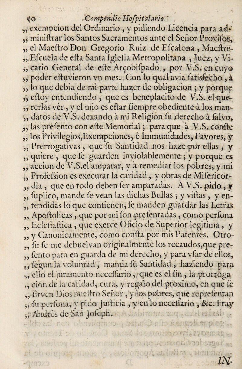 „ exempcion del Ordinario , y pidiendo Licencia para ad* miniílrar los Santos Sacramentos ante el Señor Provifor, „ el Maeftro Don Gregorio Ruiz de Efcalona , Maeílre- ,rEícuela de efta Santa Iglefia Metropolitana , Juez, y Vi- „ Cario General de elle Ar^obifpado , por V.S. en cuyo ,, poder eftuvieron vn mes. Con lo quai avia fatisfecho , a ,, lo qup debía de mi parte hazer de obligación ; y porque eíloy entendiendo , que es beneplácito de V.S. elque»- „ rerlas ver, y el mió es eftar fiempre obediente a los man- „ datos de V.S. dexando a mi Religión íu derecho á falva, las prefento con elle Memorial *, para que a V.S. confie „ los Privilegios,Exempciones, é Immunidades* Favores, y ,, Prerrogativas, que fu Santidad nos haze por ellas, y ,, quiere , que fe guarden inviolablemente } y porque es ,, acción de V.S.el amparar, y a remediar los pobres, y mi „ Profefsion es exccutar la caridad, y obras de Mifericor- „ día , que en todo deben fer amparadas. A V.S. pido, y fuplico, mande fe vean las dichas Bullas *, y villas , y en- „ tendidas lo que contienen, fe manden guardar las Letras „ Ápoílolicas , que por mi fon prefentadas, como perfona Eclefiaílica , que exerce Oficio de Superior legitima, y „ y Canónicamente, como coalla por mis Patentes. Otro- „ íi: fe me debuelvan originalmente los recaudos,que pre- „ lento para en guarda de mi derecho, y para vfar de ellos, fegun ia voluntad , manda fu Santidad , haziendo para ello el juramento neceífario, que es el fin , la prorroga- ción de la caridad, cura, y regalo del próximo, en que fe íirven Dios nucífero Señor , y tes pobres, que repreíentan ,, fuiperfona, y pido Juílicia , y en lo neceífario , &c. Fray Andrés de San Joíeph.