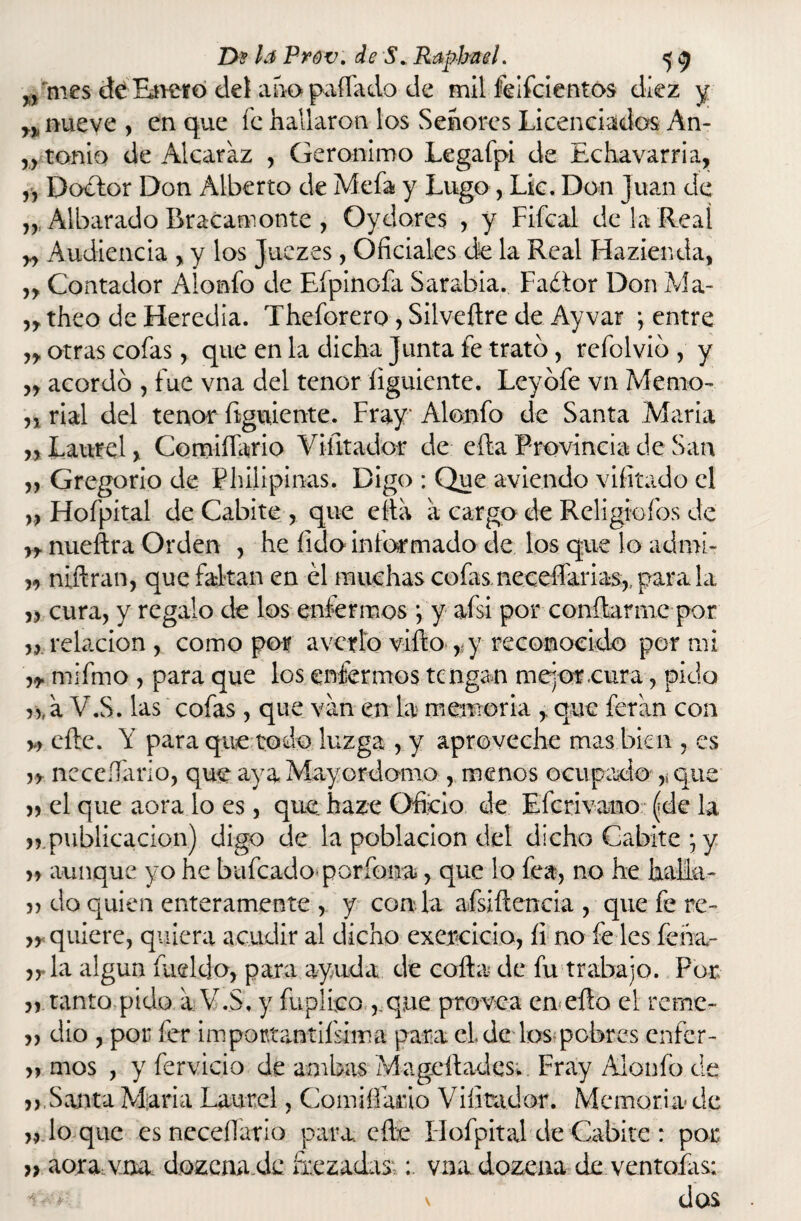 ^ mes deEneró det ahopaílado de mil feifcientos diez y y> nueve , en que fe hallaron los Señores Licenciadas An- „ tonio de Alcaraz , Gerónimo Legafpi de Echavarria, „ Doctor Don Alberto de Mefa y Lugo, Lk. Don Juan de Albarado Bracamonte , Oydores , y Fifcal de la Real yy Audiencia , y los Juezes, Oficiales de la Real Hazienda, „ Contador Alonfo de Efpinofa Sarabia. Factor Don Ma- ntheo de Heredia. Theforero , Silveílre de Ayvar ; entre yy otras cofas, que en la dicha Junta fe trato, refolvio , y yy acordó , fue vna del tenor íiguiente. Leyófe vn Memo- n rial del tenor figúrente. Fray Alonfo de Santa María ,, Laurel y Comifíarío Viíltador de efta Provincia de San yy Gregorio de Philipinas. Digo : Que aviendo vifitado el yy Hofpital de Cabite , que ella a cargo de Religio íos de yy nueftra Orden , he fido informado de los que lo admi- yy nafran, que faltan en él muchas cofas necesarias,, para la yy cura, y regalo de los enfermos •, y afsi por confiarme por „ relación , como por averío vifto r y reconocido por mi mifmo , para que los enfermos tengan mejor .cura, pido r^aV.S. las cofas, que van en la memoria , que feran con m efte. Y para que todo luzga , y aproveche mas bien , es y y neceííario, que aya Mayordomo , menos ocupado ,, que » el que aora.lo es, que haze Oficio de Efcrivano (de la publicación) digo de la población del dicho Cabite \ y yy aunque yo he huleado poríbna, que lo fea, no he halla- do quien enteramente , y con la afsiftencia , que fe re- yy quiere, quiera acudir al dicho exercicio, íi no fe les feha- yT la algún íueldo, para ayuda de colla de fu trabajo. Por „ tanto pido a V.S. y fuplico ,.que provea en eflo el reme- » dio , por fer impottantifsima para el de los pobres enfer- yy mos , y fervicio de ambas Mageílades. Fray Alonfo de „ Santa María Laurel, Cornil-Fado Vifitador. Memoria de yy lo que es necefíario para, elle Hofpital de Cabite : por }} aora vna dozena.de frezadas;; vna dozena de..ventofas; dos • ■ *•