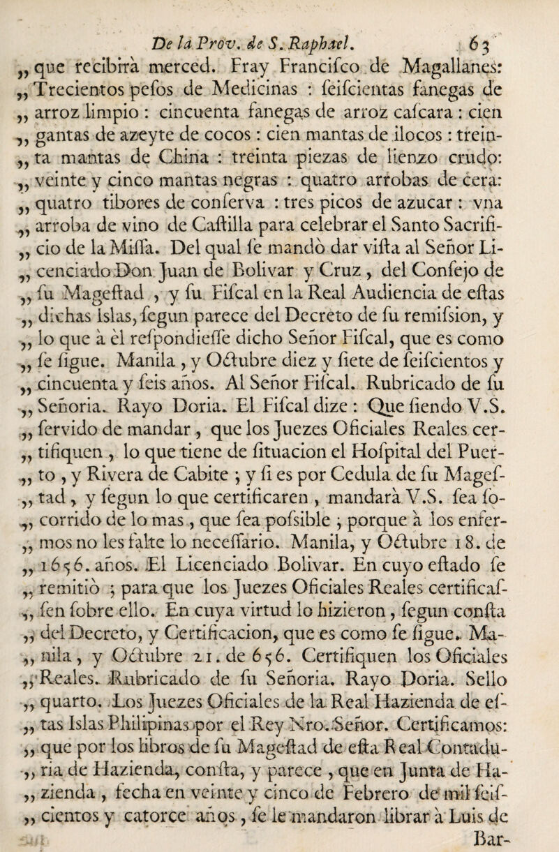 r> ' K v que recibirá merced. Fray Francifco de Magallanes: ,, Trecientos pefos de Medicinas : feifeientas fanegas de „ arroz limpio : cincuenta fanegas de arroz caícara : cien ,, gamas de azeyte de cocos: cien mantas de ilocos: trein- ,, ta mantas de China : treinta piezas de lienzo crudo: v veinte y cinco mantas negras : quatro arrobas de cera: „ quatro tibores de conferva : tres picos de azúcar : vna „ arroba de vino de Caftilla para celebrar el Santo Sacrifi- v ció de la Miña. Del qual fe mandó dar viña al Señor Li¬ cenciado Dan Juan de Bolívar y Cruz , del Confejo de „ fu Mageftad , y fu Fifcal en la Real Audiencia de eflas „ dichas islas, fegun parece del Decreto de fu remifsion, y ,, lo que a él reípondieíFe dicho Señor Fifcal, que es como „ fe íigue. Manila , y Oéíubre diez y íiete de feifeientos y „ cincuenta y feis años. Al Señor FifcaL Rubricado de fu „ Señoría. Rayo Doria. El Fifcal dize: Que liendo V.S. „ férvido de mandar , que los Juezes Oficiales Reales cef- „ tifiquen , lo que tiene de íituacion el Hofpital del Puer¬ to , y Rivera de Cabite \ y fi es por Cédula de fu Magef- tad y y fegun lo que certificaren , mandará V.S. fea ío- corrido de lo mas, que fea pofsible } porque á los enfer¬ mos no les falte lo neceííario. Manila, y Oélubrc 18. de 1656. años. El Licenciado Bolívar. Encuyoeftado fe remitió ; para que los juezes Oficiales Reales certificaf- fen fobre ello. En cuya virtud lo hizieron, fegun confía del Decreto, y Certificación, que es como fe íigue,. Ma¬ nila, y Oéiubre 21. de 656. Certifiquen los Oficiales ,, Reales. Rubricado de fu Señoría. Rayo Doria. Sello ,, quarto. Los Juezes Oficiales de la Real Hazienda de eí- „ tas Islas Philipinas por el Rey Nro.:Señor. Certificamos: „ que por los libros de fu Mageflad de efta Real Contadu¬ ría de Elazienda, confia, y parece , que en junta de Fla- zienda , fecha en veinte y cinco de Febrero de mil felf- cicntos y catorce años, fe le mandaron librar á Luis de Ear- 55 -yy yy yy yy y y yy yy yy yy yy