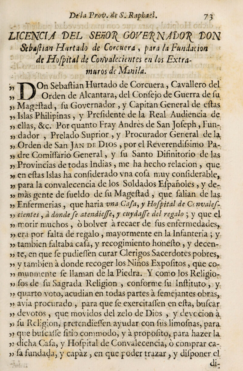 LICENCIA T>EL SEñO\ GOVE.\NAvO\ WN Sebajhan Hurtado de Corcuera , para la Fundación de Hojpited de CoiAtalccientes en los Extra¬ muros de Manila. v >> T'\On Sebaftian Hurtado de Corcuera, Cavallero del „ § J Orden de Alcántara, del Confejo de Guerra de fu „ Mag rilad, fu Governador , y Capitán General de ellas „ Islas Philipinas, y Prefidente de la Real Audiencia de „ ellas, &c. Por quanto Fray Andrés de San Jofeph, Fun- „ dador , Prelado Suprior , y Procurador General de la „ Orden de San Jan de Dios , por el Reverendísimo Pa- „ dre Comisario General, y fu Santo Difinitorio de las „ Provincias de todas Indias, me ha hecho relación , que » en ellas Islas ha coníiderado vna cofa muy conííderable, „ para la convalecencia de los Soldados Efpañoles, y de- » más gente de fueldo de fu Mageítad , que falian de las »? Enfermerías , que haria vna Cafa,y Hofpital de Ccnvahf- 5, ci entes , d donde fe atendiejfe,y cuydajfe del regalo ; y que el » morir muchos, o bolver á recaer de fus enfermedades, » era por falta de regalo, mayormente en la Infantería ; y » también faltaba cafa, y recogimiento honefto, y decen- »te, en que fe pudiefién curar Clérigos Sacerdotes pobres, » y también á donde recoger los Niños Expoíltos, que co- r> munmente fe ¡laman de la Piedra. Y como los Religio- r> fos de fu Sagrada Religión , conforme fu Inílituto, y » quarto voto, acudían en todas partes á íémejantes obras, r> avia procurado , para que fe exercitaífen en ella, bufear » devotos, que movidos del zelo de Dios , y devccion á y, fu Religión, pretendieífen ayudar con fus limofnas, para y> que buícalfe litio commodo, y á propofito, para hazer la j; dicha Cafa, y Hofpital de Convalecencia, b comprar ca-, v fa fundada, y capaz, en que poder trazar, y diíponer el. di-