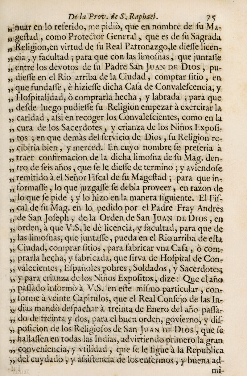 „ nuar en lo referido, me pidió, que en nombre de fu Ma- geftad , como Protector General , que es de fu Sagrada „ Religión,en virtud de fu Real Patronazgo,le dieífe licen- „ cia , y facultad ; para que con las limofnas , que juntaífe „ entre los devotos de fu Padre San Juan de Dios , pu- „ dieífe en el Rio arriba de la Ciudad, comprar íitio , en „ que fundaífe, é hizieífe dicha Cafa de Convalecencia, y „ Hofpitalidad, ó comprarla hecha, y labrada j para que „ defde luego pudieífe fu Religión empezar a ejercitar la „ caridad , afsi en recoger los Convalefcientes, como en la n cura, de los Sacerdotes, y crianza de los Niños Expofi- ,, tos •, en que demas del férvido de Dios, fu Religión re- ,, cibiria bien, y merced. En cuyo nombre fe preferia a „ traer confirmación de la dicha limofna de fu Mag. den- „ tro de feis años, que fe le dieífe de termino ; y aviendofe „ remitido, a el Señor Fifcal de fu Mageftad ; para que in- ,, formaífe, lo que juzgaffe fe debía proveer,, en razón de „ lo que fe pide y y lo hizo en la manera íiguiente. El Fif- „ cal de fu Mag. en la pedido por el Padre Fray Andrés v de San Jofeph , de la Orden de San Juan de Dios , en $, orden, a que V.S. le dé licencia, y facultad, para que de „ las limofnas, que juntaífe , pueda en el Rio arriba de efta „ Ciudad, comprar fitios, para fabricar vna Cafa , ó com- „ prarla hecha, y fabricada, que firva de Hofpital deCon- „ valecientes, Efpañoles pobres,, Soldados, y Sacerdotes; ,, y para crianza de los Niños Expoíitos, dize: Que el año, „ paílado informó a V.S. en efte mifmo particular , con- „ forme a veinte Capitulos, que el Real Confe jo de las In- » dias mandó deípachar a treinta.de Enero del año paífa- „ do de treinta y dos, para el buen orden, govierno, y dif- „ poficion de los Reíigiofos de San Juan de Dios , que fe „ hallaífen en todas las Indias, advirtiendo primero la gran <„ conveniencia, y vtilidad , que fe le figue a la República ñ del cuy dado , y afsiftencia de losenfermos, y buena ad-