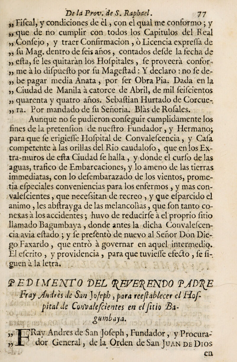 „ Fifcal, y condiciones de él, con el qual me conformo; y „ que de no cumplir con todos los Capítulos del Real „ Confejo , y traer Confirmación , o Licencia expreña de ,, fu Mag. dentro de feis anos, contados defde la fecha de „ ella, fe les quitaran los Hoípitales, fe proveerá confort „ me á lo difpueíto por fu Mageftad: Y declaro : no fe de- ,, be pagar media Anata , por fer Obra Pia. Dada en la „ Ciudad de Manila á catorce de Abril, de mil feifcientos „ quarenta y quatro años. Sebaftian Hurtado de Corcue- „ ra. Por mandado de fu Señoría. Blas de Refales. Aunque no fe pudieron confeguir cumplidamente los fines de la pretenfion de nuefiro Fundador , y Hermano; para que fe erigidle Hofpital de Convalefcencia, y Cafa competente a las orillas del Rio caudalofo, que en los Ex¬ tra-muros de efta Ciudad fe halla , y donde el curfo de las aguas, trafico de Embarcaciones, y lo ameno de las tierras immediatas, con lo defembarazado de los vientos, prome¬ tía efpeciales conveniencias para los enfermos, y mas con¬ valecientes , que necefsitan de recreo , y que efparcido el animo , les abftrayga de las melancolías, que fon tanto co¬ nexas a los accidentes; huvo de reducirfe a el proprio íitio llamado Bagumbaya , donde antes la dicha Convalefcen¬ cia avia eítado ; y fe preíéntó de nuevo al Señor Don Die¬ go Faxardo , que entro agovernar en aquel intermedio. El eícrito , y providencia, para que tuvieífe efeélo , fe li¬ guen a la letra. .. . PEDIMENTO DEL BFVE%ENt)0 FJDTfE Fray jtndih Je San Jofeph, para reejlablecer el Hof¬ pital Je CouValefcientes en el filio Bx- gumbaya. „ i ,'Ray Andrés de San Jofeph, Fundador, y Procura- JL ' dor General, de la Orden de San ]uan de Dios