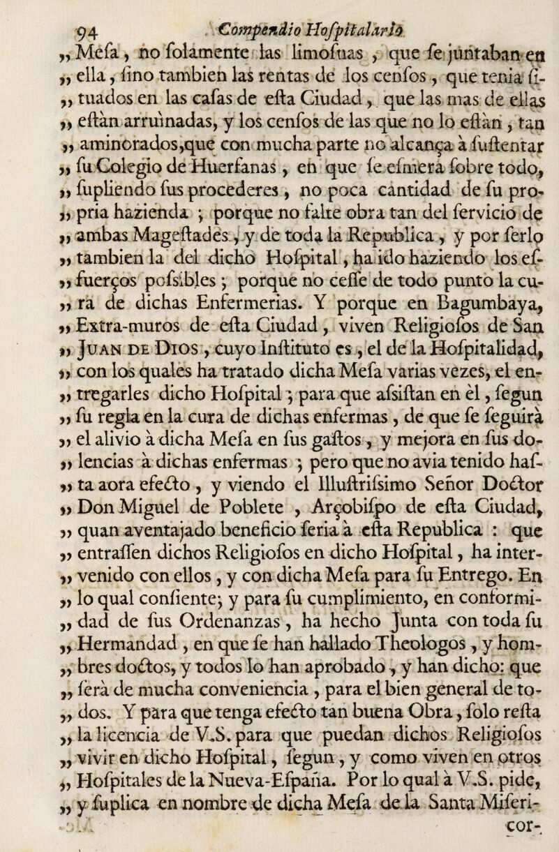 „Mefa, ño folamente las limofnas , que fe juntaban en „ ella, lino también las rentas de los cenfos, que tenia <í- » tuados en las cafas de efta Ciudad, que las mas de ellas eftan arruinadas, y los cenfos de las que no lo eftan , tan » aminorados,que con mucha parte no alcanza a fuftentar „ fu Colegio de Huérfanas, en que íe cimera fobre todo, » fupliendo fus procederes, no poca cantidad de fu pro^ j, pria hacienda \ porque no falte obra tan del férvido de }, ambas Mageftades, y de toda la República, y por ferio „ también la del dicho Hofpital, ha ido haziendo losef- » fuer^os pofsibles; porque no ceffe de todo punto la cu- »::ra de dichas Enfermerías. Y porque en Bagumbaya, Extra-muros de efta Ciudad , viven Religiofos de San n Juan dh Dios , cuyo Inftituto es, el de la Hofpitalidad, i) con los quales ha tratado dicha Mefa varias vezes, el en- tragarles dicho Hofpital; para que afsiftan en él, fegun n fu regla en la cura de dichas enfermas, de que fe feguira el alivio a dicha Mefa en fus gaftos, y mejora en fus do- » lencias a dichas enfermas ; pero que no avia tenido haf- ta aora efefto , y viendo el llluftriísimo Señor Doélot Don Miguel de Poblete , Ar^obifpo de efta Ciudad, quan aventajado beneficio feria a efta República : que entraífen dichos Religiofos en dicho Hofpital, ha inter- venido con ellos, y con dicha Mefa para fu Entrego. En lo qual confíente^ y para fu cumplimiento, en conformi- ,, dad de fus Ordenanzas, ha hecho Junta con toda fu n Hermandad , en que fe han hallado Theolqgos , y hom- ,, bres doétos, y todos lo han aprobado, y han dicho: que „ íérá de mucha conveniencia , para el bien general de to- „ dos. Y para que tenga efeélo tan buena Obra, folo refta ,, la licencia de V.S. para que puedan dichos Religiofos ,, vivir en dicho Hofpital, fegun, y como viven en otros j, Hofpitaks de la Nueva-Efpaña. Por lo qual a V.S. pide, ,r y fu plica en nombre de dicha Mefa déla Santa Miferi- oM . ' -cor-