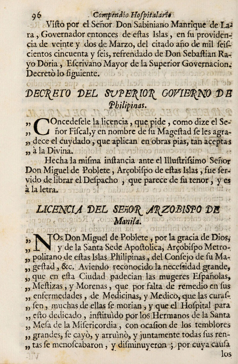 Vífto por el Señor Don Sabiniano Manrique de Ta¬ ra , Governador entonces de eílas Islas, en íu providen¬ cia de veinte y dos de Marzo, del citado año de mil feif- cientos cincuenta y feis, refrendado de Don Sebaílian Ra¬ yo Doria, Efcrivano Mayor de la Superior Governacion; Decreto lo figuiente. 'DECRETO DEL SV?E<\10\ GQVtE^W DE Pbilipinas. „ /^Oncedefele la licencia, que pide , como dize el Se- „ ñor Fifcal,y en nombre de fu Mageílad fe les agra- dece el cuy dado, que aplican en obras pias, tan aceptas „ a la Divina. Hecha la mifma inílancia ante el Uluílrifsimo Señor Don Miguel de Pobiete, Arcobifpo de eílas Islas, fue fér¬ vido de librar el Defpaeho , que parece de fu tenor, y es a la letra. LICENCIA DEL SEñO^ ARZOBISPO DE Manila. Os Don Miguel de Pobiete, por la gracia de Dios,- y de la Santa Sede Apoftolica, Arcobifpo Metro- „ politano de eílas Islas Philipinas, del Confejo de fu Ma- „ geílad , &c. Aviendo reconocido la necefsidad grande, w que en eila Ciudad padecían las tnugeres Efpañolas, „ Meílizas, y Morenas, que por falta de remedio en fus ,, enfermedades, de Medicinas, y Medico, que las curaf- „ fen, muchas de ellas fe morían, y que el Hofpital para ,, ello dedicado, inílituido por Los Hermanos de la Santa ,, Mefa de la Misericordia, conocaíionde los temblores „ grandes, fe cayo, y arrumo, y juntamente todas fus ren- „ tas fe menofeabaron, y difminuyeron j por cuya caufa los