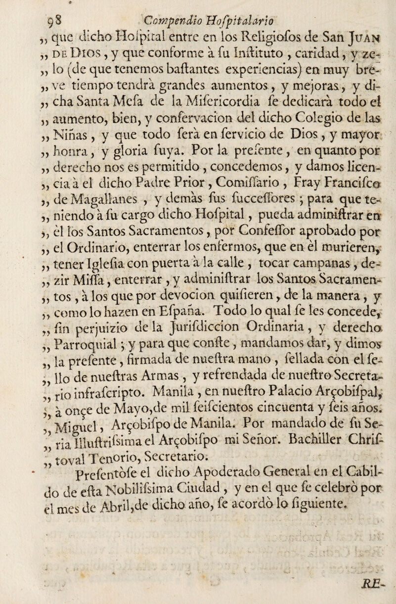 „ que dicho Hoipital entre en los Religiofos de San Juan „ de Dios, y que conforme a fu Inftituto , caridad, y ze- „ lo (de que tenemos bailantes experiencias) en muy bre- „ve tiempo tendrá grandes aumentos, y mejoras, y di- „ cha Santa Mefa de la Miíericordia fe dedicara todo el „ aumento, bien, y confervacion del dicho Colegio de las „ Ninas, y que todo fera en férvido de Dios, y mayor ,, honra, y gloria fuya. Por la preíente, en quantopor ,, derecho nos es permitido, concedemos, y damos licen- „ cia a el dicho Padre Prior, Comiífario , Fray Francifco „ de Magallanes , y demas fus fucceílbres •, para que te- „ niendo a fu cargo dicho Hofpital, pueda adminiftrar en ,, ¿1 los Santos Sacramentos, por ConfeíTor aprobado por ,, el Ordinario, enterrar los enfermos, que en él murieren, „ tener Igleíia con puerta a la calle , tocar campanas, de- „ zir Mida, enterrar , y adminiftrar los Santos Sacramen- „ tos, a los que por devoción quiíieren, de la manera, y ,, como lo hazen en Efpaha. Todo lo qual fe les concede, „ fm perjuizio de la Jurifdiccion Ordinaria, y derecho, ,, Parroquial y y para que confte, mandamos dar, y dimos la prefente, firmada de nueftra mano , fellada con el fe- , lio de nueftras Armas , y refrendada de nueftro Secreta- ,, rio infraferipto. Manila , en nueftro Palacio Ar^obifpal, i a ortre de Mayo,de mil feifeientos cincuenta y feis años. Miguel, Ar^obifpo de Manila. Por mandado de fu Se- 5 ria Illuftrifsima el Ar^obifpo mi Señor. Bachiller Chrif- ’’ toval Tenorio, Secretario. Prefentofe el dicho Apoderado General en el Cabil¬ do de efta Nobilifsima Ciudad , y en el que fe celebro por el mes de Abril,de dicho año, fe acordó lo figuiente. JLE-