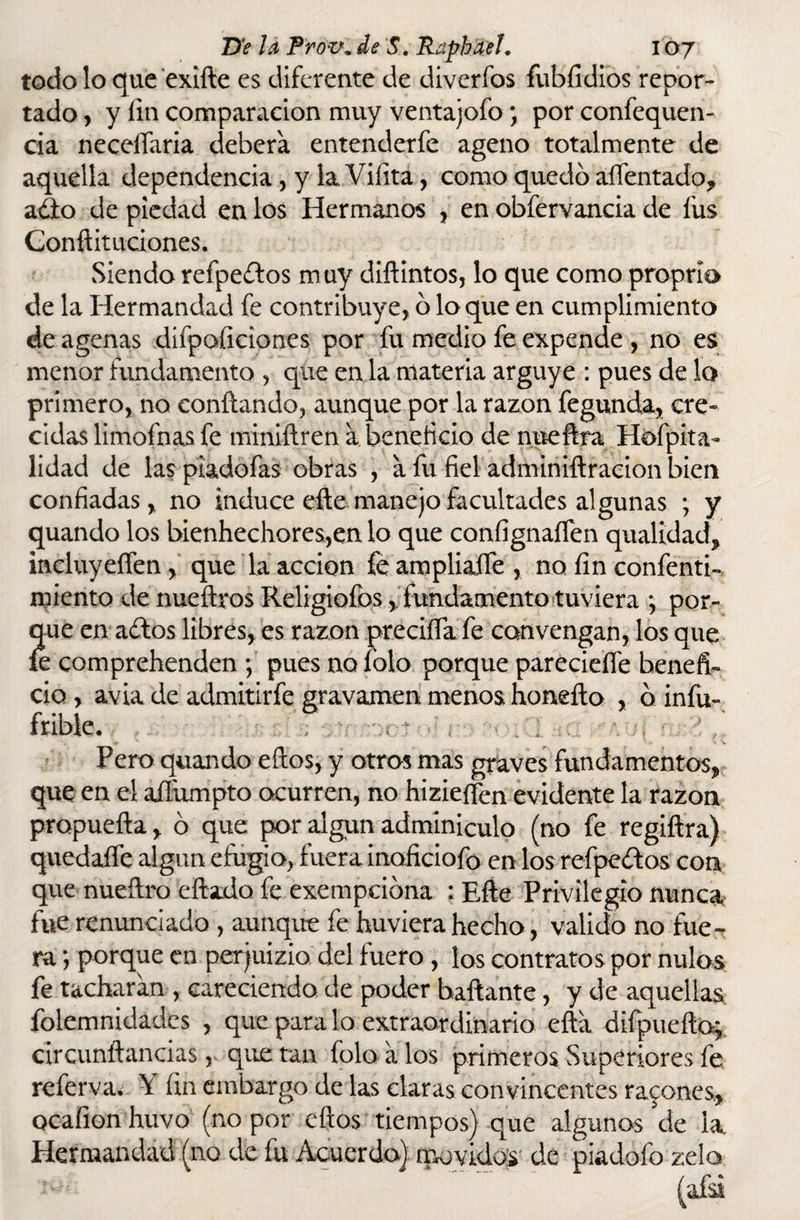 todo lo que exifte es diferente de divcrfos fubfidios repor¬ tado , y fin comparación muy ventajofo \ por confequen- cia neceflaria deberá entenderfe ageno totalmente de aquella dependencia , y la. Vifita, como quedo aífentado, adió de piedad en los Hermanos , en obfervancia de fus Conftituciones. Siendo refpedlos muy diftintos, lo que como proprio de la Hermandad fe contribuye, o loque en cumplimiento de agenas difpoficiones por fu medio fe expende , no es menor fundamento , que en la materia arguye : pues de lo primero, no confiando, aunque por la razón fegunda, cre¬ cidas limofnas fe miniftren a beneficio de nueftra Hefpita- lidad de laspiadofas obras , a íu fiel adminiftracion bien confiadas, no induce efte manejo facultades algunas ; y quando los bienhechores,en lo que confignaífen qualidad, incluyeífen, que la acción fe ampliarte, no fin confenti- miento de nueftros Religiofos, fundamento tuviera *, por¬ que en adiós libres, es razón precifia fe convengan, los que íe comprehenden \ pues nofolo porque parecieífe benefi¬ cio , avia de admitirfe gravamen menos honefio , o infu- fribíe. Pero quando eftos, y otros mas graves fundamentos, que en el afíumpto ocurren, no hizieften evidente la razón propuefta, ó que por algún adminiculo (no fe regiftra) quedarte algún efugio, fuera inoficiofo en los refpedlos con que nuefiro eftado fe exempciona ; Efte Privilegio nunca fue renunciado , aunque fe huviera hecho, valido no fue¬ ra ; porque en per juizio del fuero, íos contratos por nulos fe tacharan , careciendo de poder bailante, y de aquellas folemnidadcs , que para lo extraordinario efta difpueftoj circunftancias, que tan folo a los primeros Superiores fe referva. Y fin embargo de las claras convincentes rabones, ocafion huvo (no por efios tiempos) que algunos de la Hermandad (no de fu Acuerdo) movidos de piadofo zelo