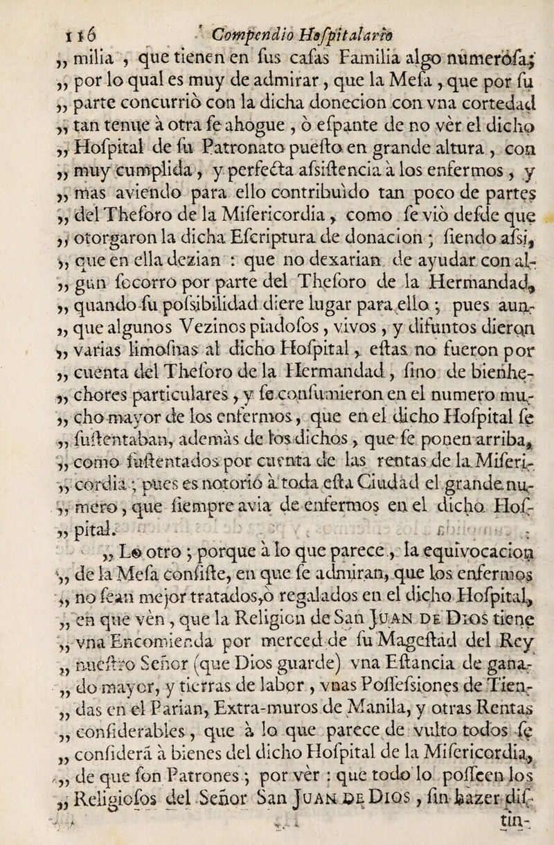 y) milla 5 que tienen en fus cafas Familia algo numerofa.; „ por lo qual es muy de admirar, que la Mefa , que por fu „ parte concurrió con la dicha donecion con vna cortedad „ tan tenue a otra fe ahogue , ó efpante de no ver el dicho yy Hofpital de fu Patronato puedo en grande altura , con r> muy cumplida, y perfecta afsiftencia a los enfermos , y yy mas aviendo para ello contribuido tan poco de partes ,, del Theforo de la Mifericordia , como fe vio defde que yy otorgaron la dicha Efcriptura de donación ; fiendo afsi5 y, que en ella dezian : que no dexariam de ayudar con ah yy gun focorro por parte del Theforo de la Hermandad, y y quando fu pofsibilidad diere lugar para ello *5 pues aun- yy que algunos Vezinos piadofos, vivos, y difuntos dierqn yy varias iimofhas al dicho Hofpital , ellas no fueron por yy cuenta del Theforo de la Hermandad y lino de bienhe- yy chores particulares y y fe coníivmieron en el numero mur yy cha mayor de los enfermos, que en el dicho Hofpital fe yy fuílentaban, ademas de los dichos y que fe ponen arriba, yy corno folie ot ados por cuenta de las rentas de la.Miferi- y, cordia ; pues es notorio a toda efta Ciudad el grandenu- y5; mero, que íiempre avia de enfermos en el dicha Hof s> pita!, - h i , $i jkj |;v| yy L© otro ; porque a lo que parece v la equivocación \y de la Mefa conííde, en que fe admiran, que ios enfermos ,, no fean mejor tratados,ó regalados en el dicho Hofpital, yy en que ven, que la Religión de San. Juan de Dios tiene „ vna Encomienda por merced de fu Mageílad del Rey %y mieílro Señor (que Dios guarde) vna Eftancia de gana,- yy do mayor, y tierras de labor , vnas Poffefsiones de Tiea- „ das en. el Parían, Extra-muros de Manila, y otras Rentas yy conílderabies, que aloque parece de vulto todos fo yy confiderá a bienes del dicho Flofpital de la Mifericordia, ryy de que fon Patrones por ver : que todo lo polícen los Ú Religiofos del Señor San Juan de Dios, fin hazer díF