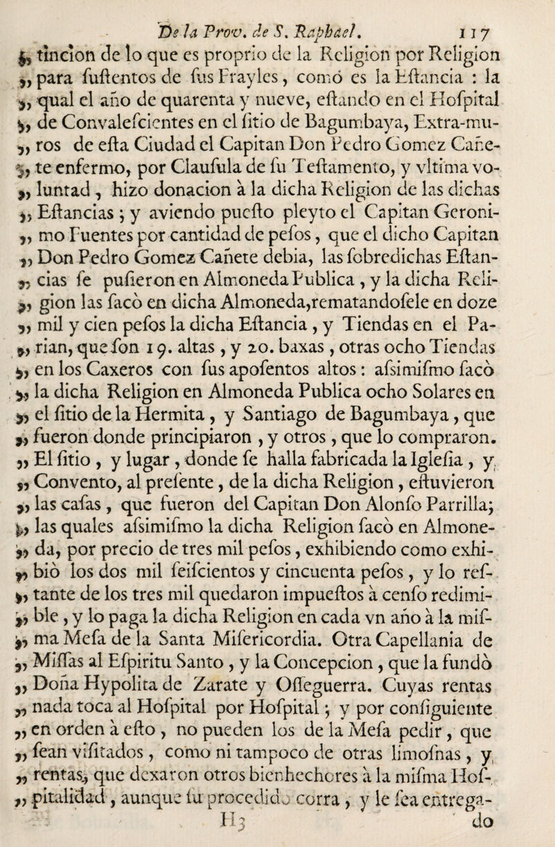 tinción de lo que es proprio de la Religión por Religión para fufientos de fus Frayles, como es la Rftancia : la *, qual el año de quarenta y nueve, citando en el Hofpital p de Convalefcicntes en el litio de Bagumbaya, Extra-mu- y} ros de eíta Ciudad el Capitán Don Pedro Gómez Cañe- y, te enfermo, por Claufula de fu Teftamento, y vltima vo- 9y luntad , hizo donación a la dicha Religión de las dichas j, Eítancias ; y aviendo pucíto pleyto el Capitán Geroni- „ mo Fuentes por cantidad de pefos, que el dicho Capitán Don Pedro Gómez Cañete debia, las fobredichas Eítan- r/ cias fe pulieron en Almoneda Publica , y la dicha Reii- gion las faco en dicha Almoneda,rematandofele en doze 9, mil y cien pefos la dicha Eítancia , y Tiendas en el Pa- rian, quefon 19. altas , y 20. baxas , otras ocho Tiendas P en los Caxeros con fus apofentos altos: afsimifmo facó p la dicha Religión en Almoneda Publica ocho Solares en py el litio de la Hermita, y Santiago de Bagumbaya, que Pfueron donde principiaron , y otros, que lo compraron. yy El litio , y lugar , donde fe halla fabricada la Igleíia , y 99 Convento, al prefente, de la dicha Religión, eftuvieron las cafas , que fueron del Capitán Don Alonfo Parrilla; P las quales afsimifmo la dicha Religión faco en Almone- 9,9 da, por precio de tres mil pefos, exhibiendo como exhi- p bió los dos mil feifeientos y cincuenta pefos, y lo ref- p tante de los tres mil quedaron impueítos a cenfo redimi- p ble, y lo paga la dicha Religión en cada vn año á la mif- 9, ma Mefa de la Santa Mifericordia. Otra Capellanía de 5, Miífas al Efpiritu Santo , y la Concepción, que la fundo 9, Doña Hypolita de Zarate y OíTcguerra. Cuyas rentas ^ nada toca al Hofpital por Hofpital; y por coníiguicnte yy en orden a eíto , no pueden los de la Mefa pedir , que „ fean viíitados, como ni tampoco de otras limofnas, y, yy rentas., que dexaron otros bienhechores a la mífma Hof- „ pitalidad, aunque íu procedido corra, y le fea entrega- FI3 do