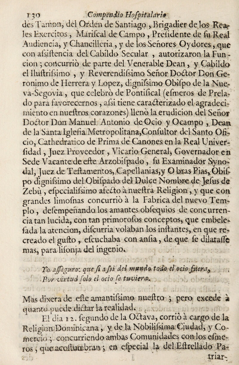 rjo CompendioUofpit alar w des Tamon, dei Orden de Santiago , Brigadier de los Rear les Ejércitos , Mariícal de Campo , Preíidente de fu Real Audiencia* y Chaneillería * y de ios Señores Oydores , que con aísiítenda del Cabildo Secular , autorizaron la Fun - don ; coñcurrió de parte del Venerable Dean > y Cabildo el Ilnftrifsimo , y Reverendifsimo Señor Doiter Don Ge¬ rónimo de Herrera y López, dignifsimo- Obifpo de la Nue- va-Segovia , que celebro de Pontifical (efmeros de Prela¬ do para favorecernos, afsi tiene caracterizado el agradecí? miento en nueítras corazones) lleno la erudición del Señor Dodor Don Manuel Antonio de Ocio y Ocampo , Dean de la Santa Iglefia Metropolitana,Confuiror del Santo Ofi¬ cio, Cathedratico de Prima de Cánones, en la Real Univer- fidad , Juez Proveedor, Vicario General, Governador e n Sede Vacante de efte Arzobifpado , fu Examinador Sfyno* dal, Juez de Teftamentos,.Capellanías,y O bras Pias>:Obifi po dignifsimo del Obifpado. del Dulce Nombre de Jefus de Zebú , efpccialifsimo afeito a nueftra Religión, y que con grandes limofnas concurrió a la Fabrica del nuevo Tem¬ plo , defempeñando los amantes obfequios de concurren¬ cia tan lucida, con tan primoroíbs conceptos, que embele- fada la atención, difcurria volaban los inflantes, en que re¬ creado ei güito * efcuchaba con anfia, de que fe dilaraífe mas, para lifonja del ingenio,, { ' «• ft Taaj feguro:: que fi api del mmdo. todo el Qcwpiem^ ■-Por-virtud íolo el ocio Ce tuviera *, o. - » Mas dixera de eñe amantifsimo nueftro \ pero excede a onan-to puede didar la realidad. , Eidia 12. íegundo de la Odava, corrió a cargo de la Religión dominicana, y de la Nóbiliísima- Ciudad, y Co¬ mercio •, concurriendo ambas Comunidades con los dine¬ ros , que acoítobran \ en efpecial la del Eñrellado Pa- í .; ,. ~ •: ' triar-