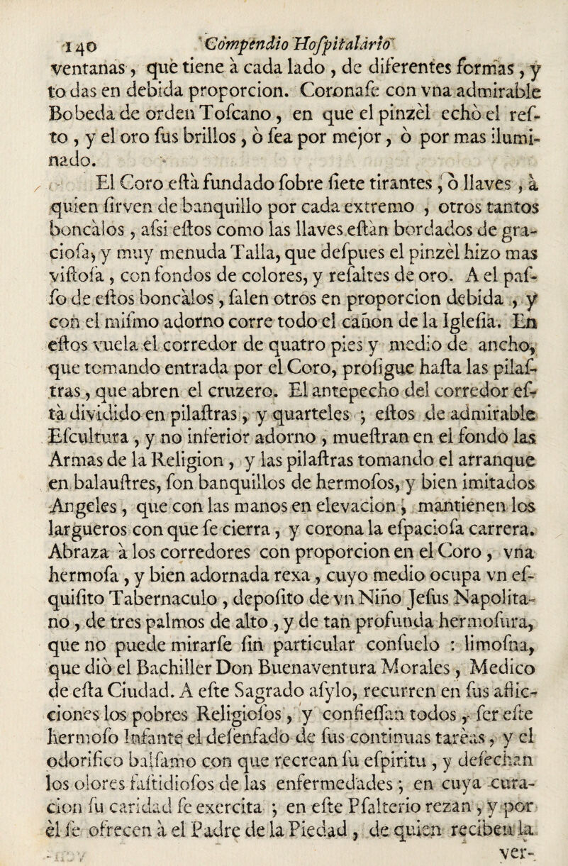 ventanas, qué tiene a cada lado , de diferentes formas, y to das en debida proporción. Coronafe con vna admirable Bobeda de orden Tofcano, en que elpinzél echó el ref* to , y el oro fus brillos, ó fea por mejor, ó por mas ilumi¬ nado. El Coro cita fundado fobre líete tirantes, ó llaves, a quien firven de banquillo por cada extremo , otros tantos boncalos , afsi eftos como las llaves eftan bordados de gra¬ ciola-, y muy menuda Talla, que defpues el pinzél hizo mas viñoía , con fondos de colores, y refaites de oro. A el paf- ío de dios boncalos, falen otros en proporción debida , y con el mifmo adorno corre todo el canon de la Igleíia. En eftos vuela el corredor de quatro pies y medio de ancho, que temando entrada por el Coro, proligue hafta las pilas¬ tras, que abren el cruzero. El antepecho del corredor ef- ta dividido en pilaftras, y quarteles ; eftos de admirable Efcultura , y no inferior adorno , mueftran en ei fondo las. Armas de la Religión , y las pilaftras tomando el arranque en balauftres, fon banquillos de hermofos, y bien imitados Angeles, que con las manos en elevación , mantienen los largueros con que fe cierra, y corona la efpaciofa carrera. Abraza a los corredores con proporción en el Coro , vna hermofa, y bien adornada rexa, cuyo medio ocupa vn ef- quifito Tabernáculo , depofito de vn Niño jefus Napolita¬ no , de tres palmos de alto , y de tan profunda hermofura, que no puede mirarfe fin particular confítelo : limofna, que dio el Bachiller Don Buenaventura Morales, Medico de cita Ciudad. A efte Sagrado afylo, recurren en fus aflic¬ ciones los pobres Religicíbs, y confieífan todosfer cite hermofo Infante el deíénfado de fus continuas tareas, y el odorífico baílame con que recrean fu efpiritu , y deíécjian los olores faítidiofos de las enfermedades; en cuya cura¬ ción fu caridad fe exercita *, en efte Pfalterio rezan , y por él fe ofrecen a el Padre de la Piedad , de quien reciben k -iáw ~  ver-