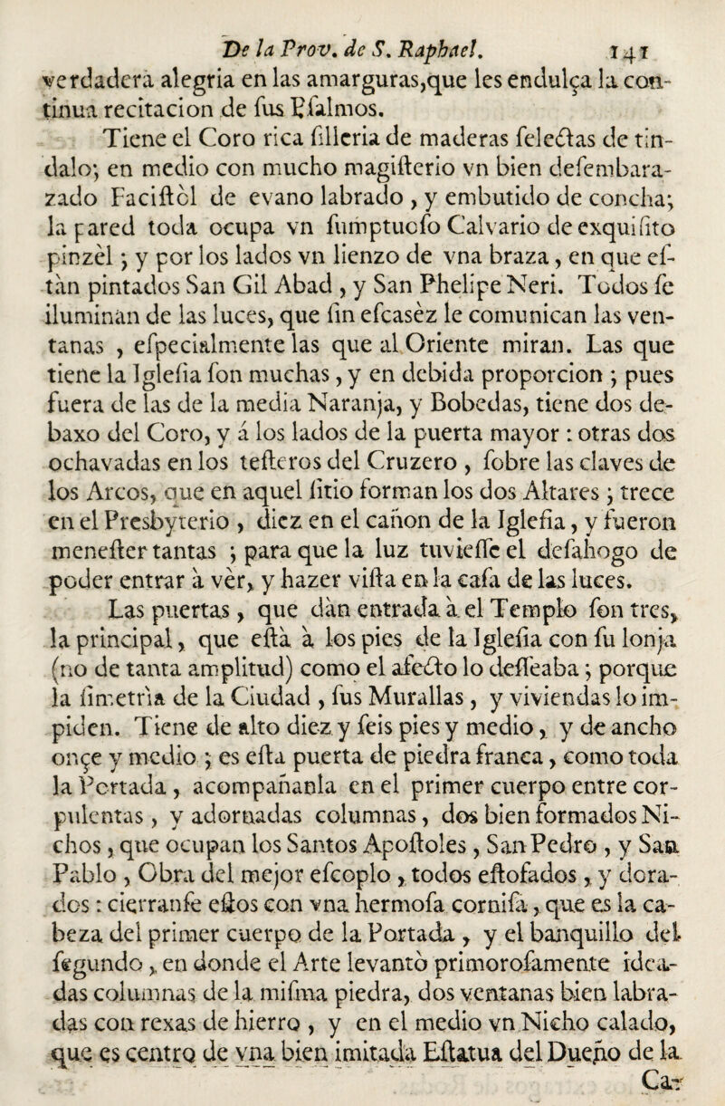 verdadera alegría en las amarguras,que les endulca la con¬ tinua recitación de fus Píalmos. Tiene el Coro rica fillcria de maderas fele&as de tin- dalo; en medio con mucho magifterlo vn bien defembara- zado Faciftcl de evano labrado , y embutido de concha; la pared toda ocupa vn fumptucfo Calvario de exquííito pinzél; y por ios lados vn lienzo de vna braza, en que ef- tan pintados San Gil Abad , y San Phelipe Neri. Todos fe iluminan de las luces, que fin efcaséz le comunican las ven¬ tanas , efpecialmente las que al Oriente miran. Las que tiene la Igleíia fon muchas, y en debida proporción ; pues fuera de las de la media Naranja, y Bobedas, tiene dos de- baxo del Coro, y á los lados de la puerta mayor : otras dos ochavadas en los tefteros del Cruzero , fobre las claves de los Arcos, que en aquel litio íorman los dos Altares; trece en el Prcsbyterio , diez en el canon de la Igleíia, y fueron menefter tantas *, para que la luz tuvieffcel defahogo de poder entrar a ver, y hazer vifta en la cafa de las luces. Las puertas, que dan entrada a. el Templo fon tres* la principal, que efta a los pies de la Igleíia con fu lonja (no de tanta amplitud) como el aíedlo lo deífeaba; porque la íimetria de la Ciudad , fus Murallas, y viviendas lo im¬ piden. Tiene de alto diez y feis pies y medio, y de ancho on^e y medio ; es efta puerta de piedra franca, como toda la Penada , acompañanta en el primer cuerpo entre cor¬ pulentas, y adornadas columnas, dos bien formados Ni¬ chos , que ocupan los Santos Apollóles, San Pedro , y San Pablo , Obra del mejor efcoplo * todos eftofados, y dora¬ dos : cierranfe eftos con vna hermofa cornifa, que es la ca¬ beza del primer cuerpo de la Portada , y el banquillo del fegundo, en donde el Arte levanto primorofamente idea¬ das columnas de la mifrna piedra, dos ventanas bien labra¬ das con rexas de hierro , y en el medio vn Nicho calado, que es centro de vna bien imitada Eftatua del Duefio de la. Car